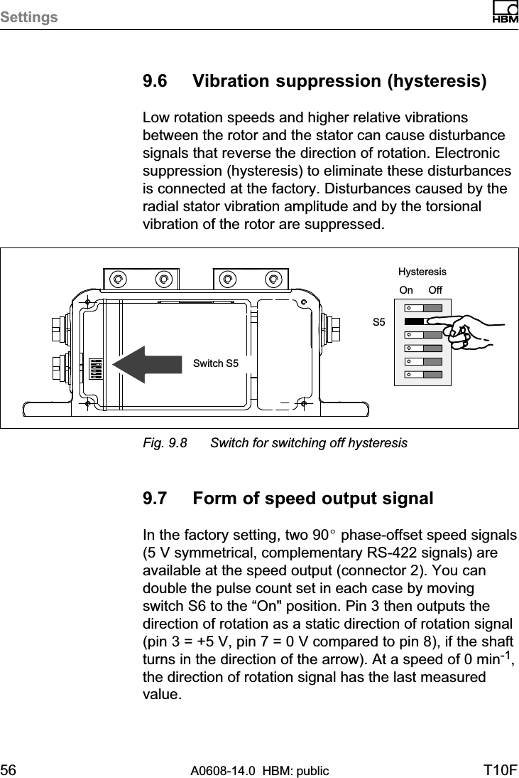 Settings56 A0608-14.0  HBM: public T10F9.6 Vibration suppression (hysteresis)Low rotation speeds and higher relative vibrationsbetween the rotor and the stator can cause disturbancesignals that reverse the direction of rotation. Electronicsuppression (hysteresis) to eliminate these disturbancesis connected at the factory. Disturbances caused by theradial stator vibration amplitude and by the torsionalvibration of the rotor are suppressed.On OffS5Switch S5HysteresisFig. 9.8 Switch for switching off hysteresis9.7 Form of speed output signalIn the factory setting, two 90_ phase‐offset speed signals(5 V symmetrical, complementary RS-422 signals) areavailable at the speed output (connector 2). You candouble the pulse count set in each case by movingswitch S6 to the “On&quot; position. Pin 3 then outputs thedirection of rotation as a static direction of rotation signal(pin 3 = +5 V, pin 7 = 0 V compared to pin 8), if the shaftturns in the direction of the arrow). At a speed of 0 min-1,the direction of rotation signal has the last measuredvalue.