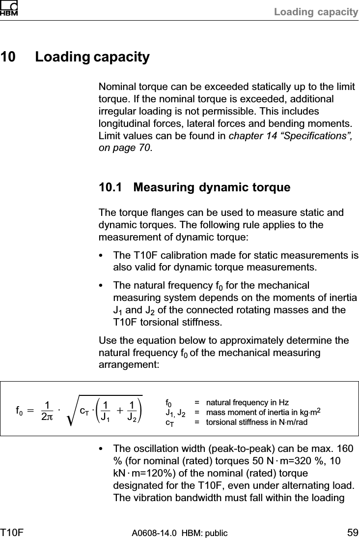 Loading capacityT10F A0608-14.0  HBM: public 5910 Loading capacityNominal torque can be exceeded statically up to the limittorque. If the nominal torque is exceeded, additionalirregular loading is not permissible. This includeslongitudinal forces, lateral forces and bending moments.Limit values can be found in chapter 14 “Specifications”,on page 70.10.1 Measuring dynamic torqueThe torque flanges can be used to measure static anddynamic torques. The following rule applies to themeasurement of dynamic torque:SThe T10F calibration made for static measurements isalso valid for dynamic torque measurements.SThe natural frequency f0 for the mechanicalmeasuring system depends on the moments of inertiaJ1 and J2 of the connected rotating masses and theT10F torsional stiffness.Use the equation below to approximately determine thenatural frequency f0 of the mechanical measuringarrangement:f0+12p· cT·ǒ1J1)1J2ǓǸf0=  natural frequency in HzJ1, J2= mass moment of inertia in kg⋅m2cT= torsional stiffness in N⋅m/radSThe oscillation width (peak‐to‐peak) can be max. 160% (for nominal (rated) torques 50 N@m=320 %, 10kN@m=120%) of the nominal (rated) torquedesignated for the T10F, even under alternating load.The vibration bandwidth must fall within the loading