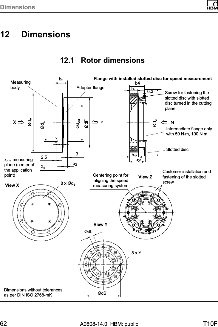 Dimensions62 A0608-14.0  HBM: public T10F12 Dimensions12.1 Rotor dimensions8 x Øds8 x YxsYXN32.5b3ØdFØdzaØdziØdAb2b40.3ØdzØdLØdBb2*Flange with installed slotted disc for speed measurementScrew for fastening theslotted disc with slotteddisc turned in the cuttingplaneSlotted discIntermediate flange onlywith 50 N⋅m, 100 N⋅mMeasuringbody Adapter flangexs = measuringplane (center ofthe applicationpoint)View XView ZCustomer installation andfastening of the slottedscrewCentering point foraligning the speedmeasuring systemView Yb1*b1Dimensions without tolerancesas per DIN ISO 2768-mK