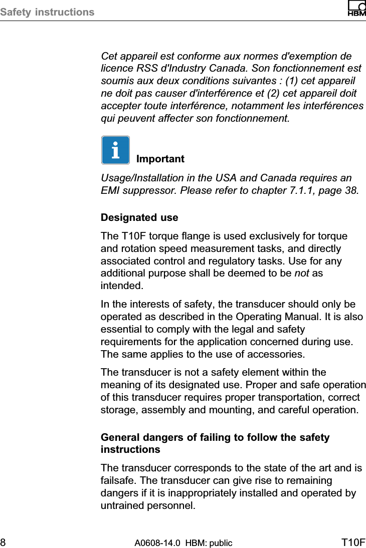 Safety instructions8A0608-14.0  HBM: public T10FCet appareil est conforme aux normes d&apos;exemption delicence RSS d&apos;Industry Canada. Son fonctionnement estsoumis aux deux conditions suivantes : (1) cet appareilne doit pas causer d&apos;interférence et (2) cet appareil doitaccepter toute interférence, notamment les interférencesqui peuvent affecter son fonctionnement.ImportantUsage/Installation in the USA and Canada requires anEMI suppressor. Please refer to chapter 7.1.1, page 38.Designated useThe T10F torque flange is used exclusively for torqueand rotation speed measurement tasks, and directlyassociated control and regulatory tasks. Use for anyadditional purpose shall be deemed to be not asintended.In the interests of safety, the transducer should only beoperated as described in the Operating Manual. It is alsoessential to comply with the legal and safetyrequirements for the application concerned during use.The same applies to the use of accessories.The transducer is not a safety element within themeaning of its designated use. Proper and safe operationof this transducer requires proper transportation, correctstorage, assembly and mounting, and careful operation.General dangers of failing to follow the safetyinstructionsThe transducer corresponds to the state of the art and isfailsafe. The transducer can give rise to remainingdangers if it is inappropriately installed and operated byuntrained personnel.