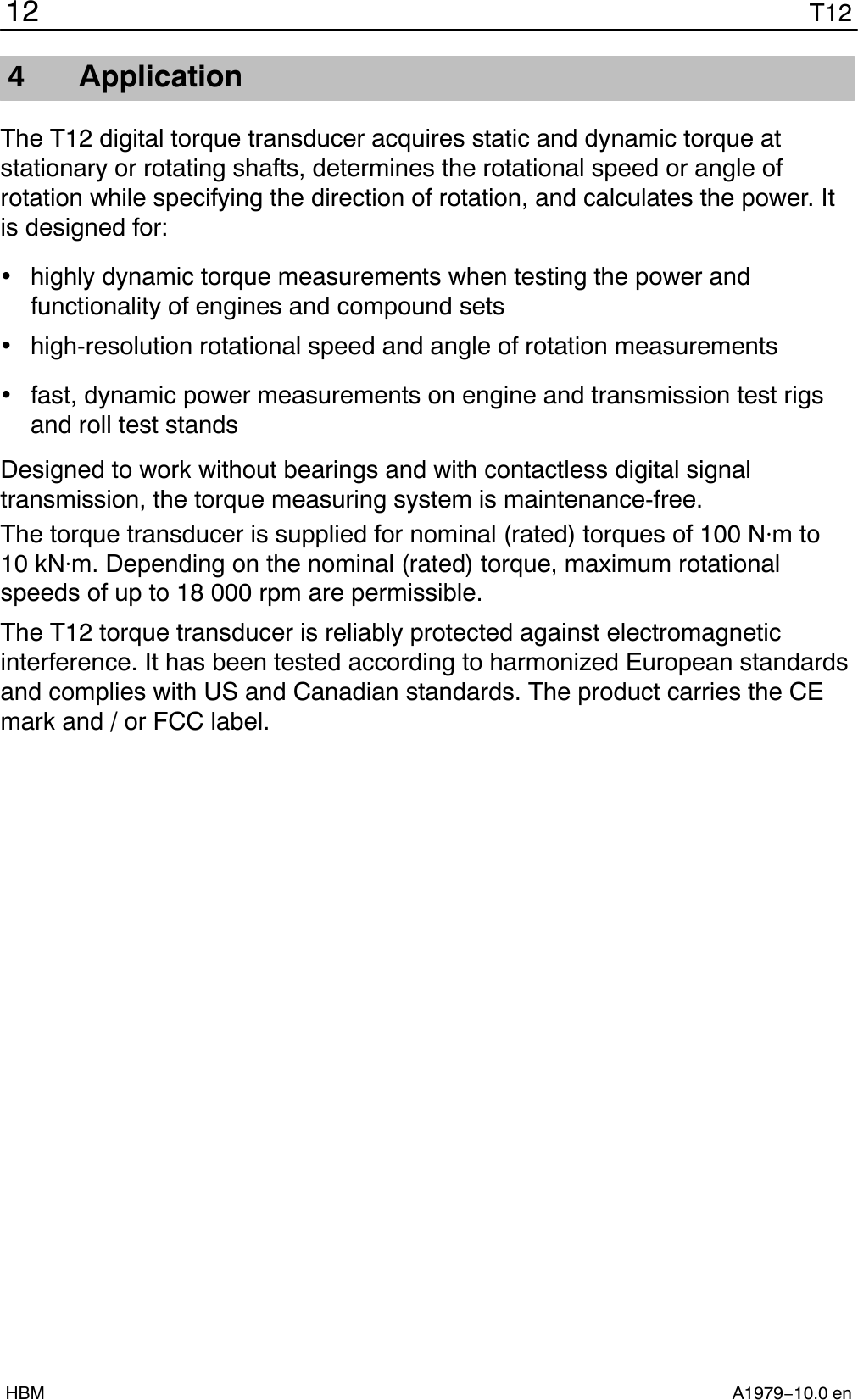 T1212A1979−10.0 enHBM4 ApplicationThe T12 digital torque transducer acquires static and dynamic torque atstationary or rotating shafts, determines the rotational speed or angle ofrotation while specifying the direction of rotation, and calculates the power. Itis designed for:highly dynamic torque measurements when testing the power andfunctionality of engines and compound setshigh-resolution rotational speed and angle of rotation measurementsfast, dynamic power measurements on engine and transmission test rigsand roll test standsDesigned to work without bearings and with contactless digital signaltransmission, the torque measuring system is maintenance-free.The torque transducer is supplied for nominal (rated) torques of 100 Nm to10 kNm. Depending on the nominal (rated) torque, maximum rotationalspeeds of up to 18 000 rpm are permissible.The T12 torque transducer is reliably protected against electromagneticinterference. It has been tested according to harmonized European standardsand complies with US and Canadian standards. The product carries the CEmark and / or FCC label.