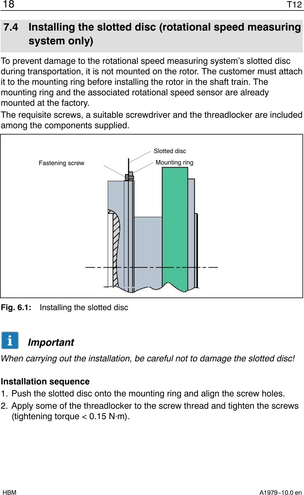 T1218A1979−10.0 enHBM7.4 Installing the slotted disc (rotational speed measuringsystem only)To prevent damage to the rotational speed measuring system’s slotted discduring transportation, it is not mounted on the rotor. The customer must attachit to the mounting ring before installing the rotor in the shaft train. Themounting ring and the associated rotational speed sensor are alreadymounted at the factory.The requisite screws, a suitable screwdriver and the threadlocker are includedamong the components supplied.Slotted discFastening screw Mounting ringFig. 6.1: Installing the slotted discImportantWhen carrying out the installation, be careful not to damage the slotted disc!Installation sequence1. Push the slotted disc onto the mounting ring and align the screw holes.2. Apply some of the threadlocker to the screw thread and tighten the screws(tightening torque &lt; 0.15 Nm).