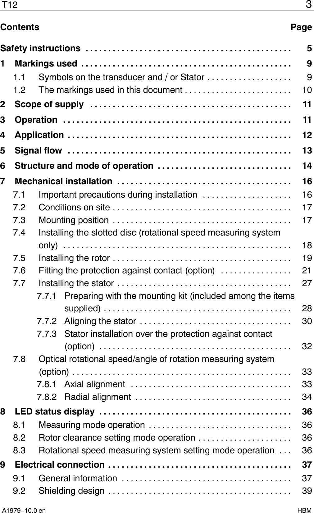 3T12A1979−10.0 en HBMContents PageContentsSafety instructions 5..............................................1 Markings used 9...............................................1.1 Symbols on the transducer and / or Stator 9...................1.2 The markings used in this document 10........................2 Scope of supply 11.............................................3 Operation 11...................................................4 Application 12..................................................5 Signal flow 13..................................................6 Structure and mode of operation 14..............................7 Mechanical installation 16.......................................7.1 Important precautions during installation 16....................7.2 Conditions on site 17........................................7.3 Mounting position 17........................................7.4 Installing the slotted disc (rotational speed measuring systemonly) 18...................................................7.5 Installing the rotor 19........................................7.6 Fitting the protection against contact (option) 21................7.7 Installing the stator 27.......................................7.7.1  Preparing with the mounting kit (included among the itemssupplied) 28..........................................7.7.2  Aligning the stator 30..................................7.7.3  Stator installation over the protection against contact(option) 32...........................................7.8 Optical rotational speed/angle of rotation measuring system(option) 33.................................................7.8.1 Axial alignment 33....................................7.8.2 Radial alignment 34...................................8 LED status display 36...........................................8.1 Measuring mode operation 36................................8.2 Rotor clearance setting mode operation 36.....................8.3 Rotational speed measuring system setting mode operation 36...9 Electrical connection 37.........................................9.1 General information 37......................................9.2 Shielding design 39.........................................