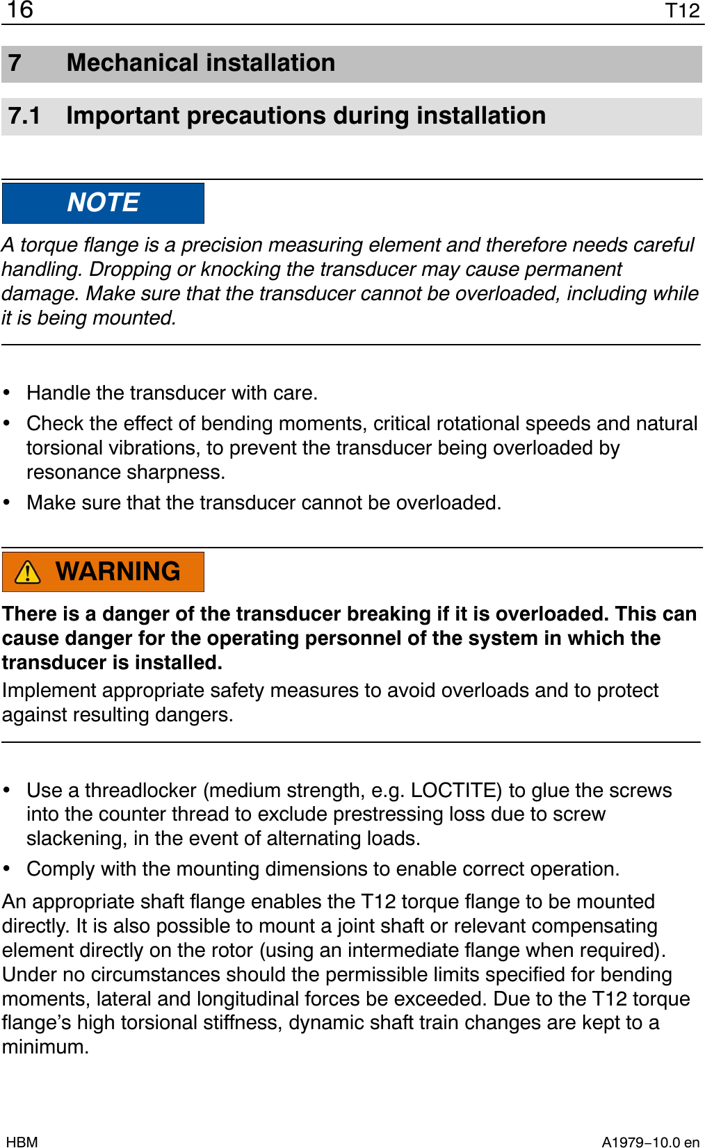 T1216A1979−10.0 enHBM7 Mechanical installation7.1 Important precautions during installationNOTEA torque flange is a precision measuring element and therefore needs carefulhandling. Dropping or knocking the transducer may cause permanentdamage. Make sure that the transducer cannot be overloaded, including whileit is being mounted.Handle the transducer with care.Check the effect of bending moments, critical rotational speeds and naturaltorsional vibrations, to prevent the transducer being overloaded byresonance sharpness.Make sure that the transducer cannot be overloaded.WARNINGThere is a danger of the transducer breaking if it is overloaded. This cancause danger for the operating personnel of the system in which thetransducer is installed.Implement appropriate safety measures to avoid overloads and to protectagainst resulting dangers.Use a threadlocker (medium strength, e.g. LOCTITE) to glue the screwsinto the counter thread to exclude prestressing loss due to screwslackening, in the event of alternating loads.Comply with the mounting dimensions to enable correct operation.An appropriate shaft flange enables the T12 torque flange to be mounteddirectly. It is also possible to mount a joint shaft or relevant compensatingelement directly on the rotor (using an intermediate flange when required).Under no circumstances should the permissible limits specified for bendingmoments, lateral and longitudinal forces be exceeded. Due to the T12 torqueflange’s high torsional stiffness, dynamic shaft train changes are kept to aminimum.