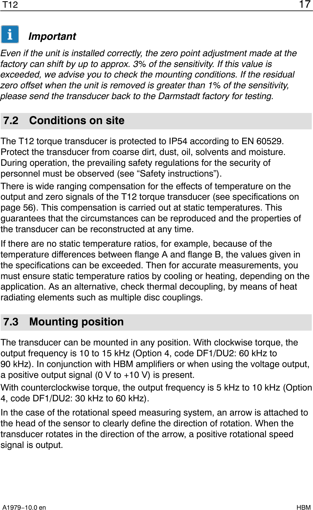 17T12A1979−10.0 en HBMImportantEven if the unit is installed correctly, the zero point adjustment made at thefactory can shift by up to approx. 3% of the sensitivity. If this value isexceeded, we advise you to check the mounting conditions. If the residualzero offset when the unit is removed is greater than 1% of the sensitivity,please send the transducer back to the Darmstadt factory for testing.7.2 Conditions on siteThe T12 torque transducer is protected to IP54 according to EN 60529.Protect the transducer from coarse dirt, dust, oil, solvents and moisture.During operation, the prevailing safety regulations for the security ofpersonnel must be observed (see “Safety instructions”).There is wide ranging compensation for the effects of temperature on theoutput and zero signals of the T12 torque transducer (see specifications onpage 56). This compensation is carried out at static temperatures. Thisguarantees that the circumstances can be reproduced and the properties ofthe transducer can be reconstructed at any time.If there are no static temperature ratios, for example, because of thetemperature differences between flange A and flange B, the values given inthe specifications can be exceeded. Then for accurate measurements, youmust ensure static temperature ratios by cooling or heating, depending on theapplication. As an alternative, check thermal decoupling, by means of heatradiating elements such as multiple disc couplings.7.3 Mounting positionThe transducer can be mounted in any position. With clockwise torque, theoutput frequency is 10 to 15 kHz (Option 4, code DF1/DU2: 60 kHz to90 kHz). In conjunction with HBM amplifiers or when using the voltage output,a positive output signal (0 V to +10 V) is present.With counterclockwise torque, the output frequency is 5 kHz to 10 kHz (Option4, code DF1/DU2: 30 kHz to 60 kHz).In the case of the rotational speed measuring system, an arrow is attached tothe head of the sensor to clearly define the direction of rotation. When thetransducer rotates in the direction of the arrow, a positive rotational speedsignal is output.