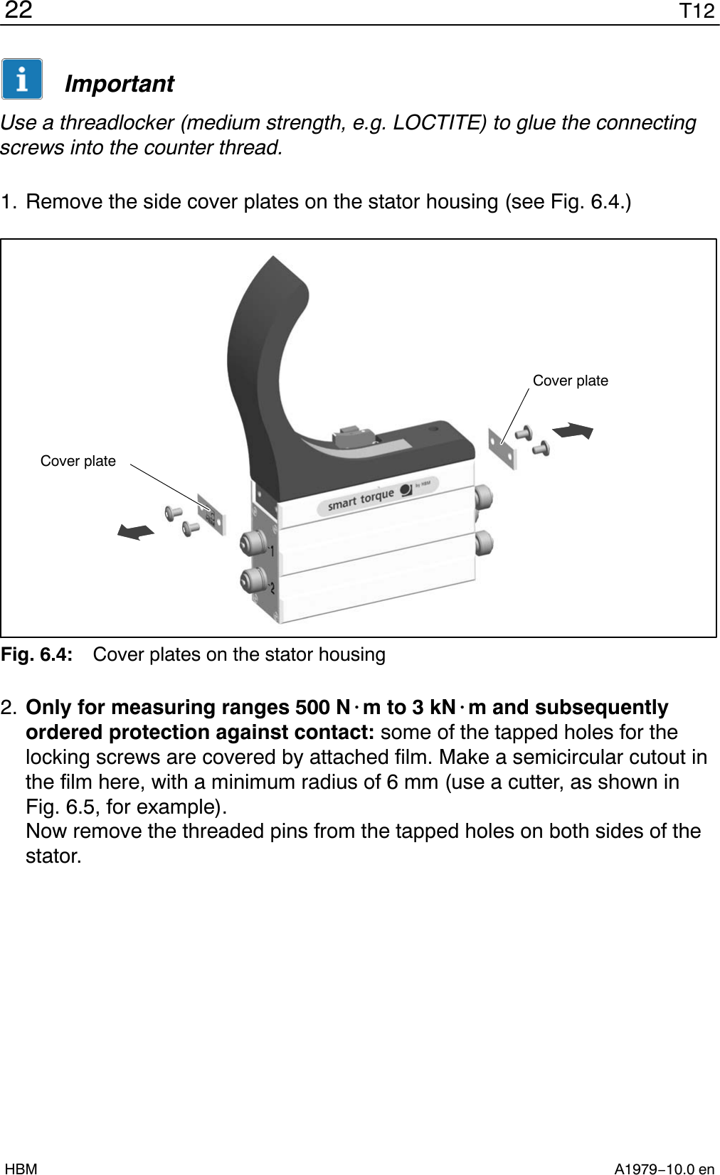 T1222A1979−10.0 enHBMImportantUse a threadlocker (medium strength, e.g. LOCTITE) to glue the connectingscrews into the counter thread.1. Remove the side cover plates on the stator housing (see Fig. 6.4.)Cover plateCover plateFig. 6.4: Cover plates on the stator housing2. Only for measuring ranges 500 N@m to 3 kN@m and subsequentlyordered protection against contact: some of the tapped holes for thelocking screws are covered by attached film. Make a semicircular cutout inthe film here, with a minimum radius of 6 mm (use a cutter, as shown inFig. 6.5, for example).Now remove the threaded pins from the tapped holes on both sides of thestator.