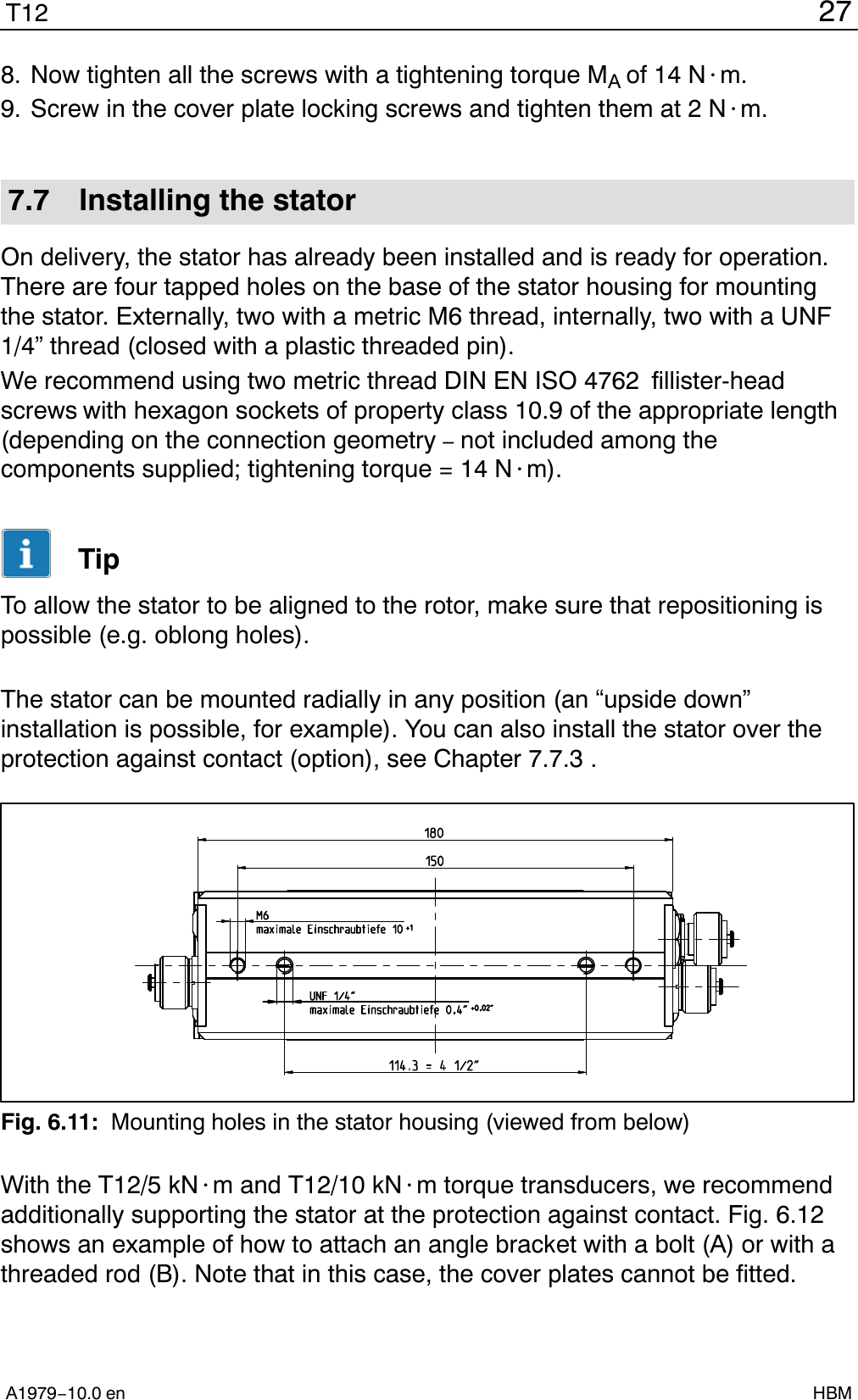 27T12A1979−10.0 en HBM8. Now tighten all the screws with a tightening torque MA of 14 N@m.9. Screw in the cover plate locking screws and tighten them at 2 N@m.7.7 Installing the statorOn delivery, the stator has already been installed and is ready for operation.There are four tapped holes on the base of the stator housing for mountingthe stator. Externally, two with a metric M6 thread, internally, two with a UNF1/4” thread (closed with a plastic threaded pin).We recommend using two metric thread DIN EN ISO 4762  fillister-headscrews with hexagon sockets of property class 10.9 of the appropriate length(depending on the connection geometry – not included among thecomponents supplied; tightening torque = 14 N@m).TipTo allow the stator to be aligned to the rotor, make sure that repositioning ispossible (e.g. oblong holes).The stator can be mounted radially in any position (an “upside down”installation is possible, for example). You can also install the stator over theprotection against contact (option), see Chapter 7.7.3 .Fig. 6.11: Mounting holes in the stator housing (viewed from below)With the T12/5 kN@m and T12/10 kN@m torque transducers, we recommendadditionally supporting the stator at the protection against contact. Fig. 6.12shows an example of how to attach an angle bracket with a bolt (A) or with athreaded rod (B). Note that in this case, the cover plates cannot be fitted.