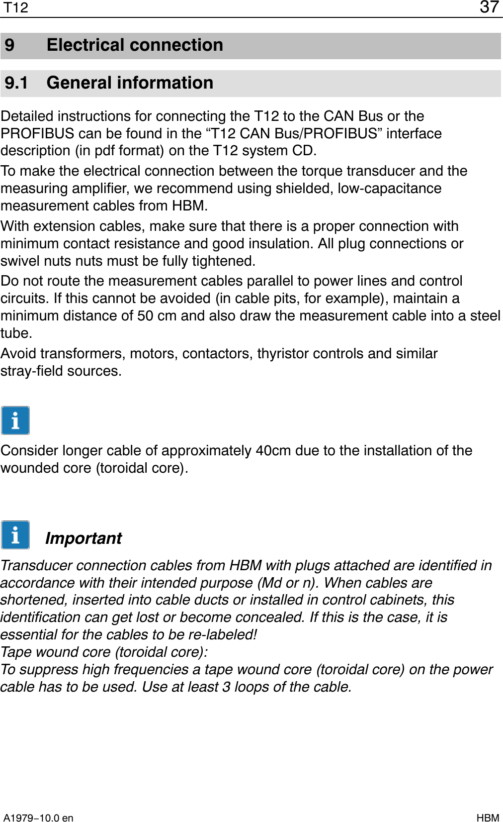 37T12A1979−10.0 en HBM9 Electrical connection9.1 General informationDetailed instructions for connecting the T12 to the CAN Bus or thePROFIBUS can be found in the “T12 CAN Bus/PROFIBUS” interfacedescription (in pdf format) on the T12 system CD.To make the electrical connection between the torque transducer and themeasuring amplifier, we recommend using shielded, low-capacitancemeasurement cables from HBM.With extension cables, make sure that there is a proper connection withminimum contact resistance and good insulation. All plug connections orswivel nuts nuts must be fully tightened.Do not route the measurement cables parallel to power lines and controlcircuits. If this cannot be avoided (in cable pits, for example), maintain aminimum distance of 50 cm and also draw the measurement cable into a steeltube.Avoid transformers, motors, contactors, thyristor controls and similarstray-field sources.Consider longer cable of approximately 40cm due to the installation of thewounded core (toroidal core).ImportantTransducer connection cables from HBM with plugs attached are identified inaccordance with their intended purpose (Md or n). When cables areshortened, inserted into cable ducts or installed in control cabinets, thisidentification can get lost or become concealed. If this is the case, it isessential for the cables to be re-labeled!Tape wound core (toroidal core):To suppress high frequencies a tape wound core (toroidal core) on the powercable has to be used. Use at least 3 loops of the cable.