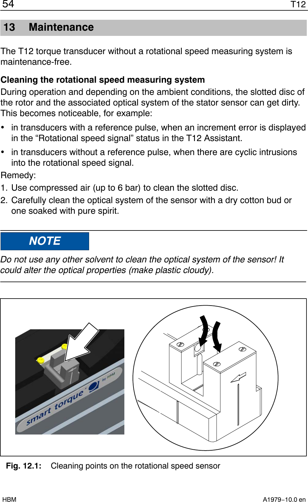 T1254A1979−10.0 enHBM13 MaintenanceThe T12 torque transducer without a rotational speed measuring system ismaintenance-free.Cleaning the rotational speed measuring systemDuring operation and depending on the ambient conditions, the slotted disc ofthe rotor and the associated optical system of the stator sensor can get dirty.This becomes noticeable, for example:in transducers with a reference pulse, when an increment error is displayedin the “Rotational speed signal” status in the T12 Assistant.in transducers without a reference pulse, when there are cyclic intrusionsinto the rotational speed signal.Remedy:1. Use compressed air (up to 6 bar) to clean the slotted disc.2. Carefully clean the optical system of the sensor with a dry cotton bud orone soaked with pure spirit.NOTEDo not use any other solvent to clean the optical system of the sensor! Itcould alter the optical properties (make plastic cloudy).Fig. 12.1: Cleaning points on the rotational speed sensor