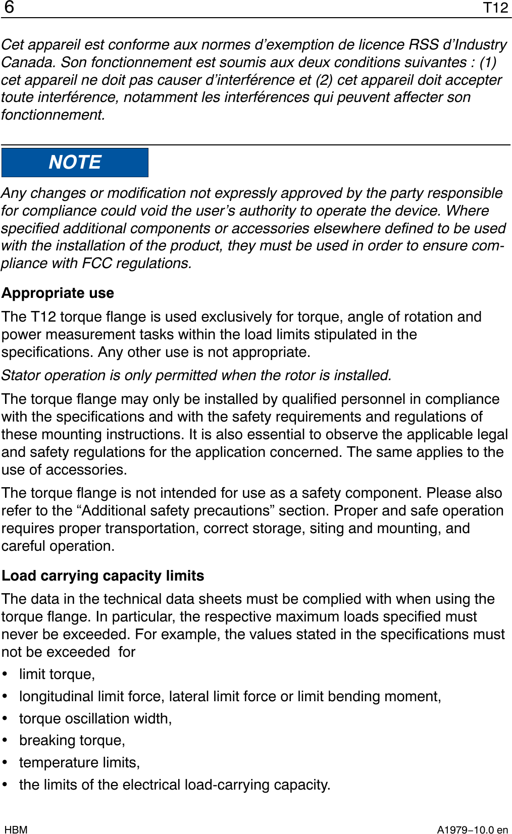 T126A1979−10.0 enHBMCet appareil est conforme aux normes d’exemption de licence RSS d’IndustryCanada. Son fonctionnement est soumis aux deux conditions suivantes : (1)cet appareil ne doit pas causer d’interférence et (2) cet appareil doit acceptertoute interférence, notamment les interférences qui peuvent affecter sonfonctionnement.NOTEAny changes or modification not expressly approved by the party responsiblefor compliance could void the user’s authority to operate the device. Wherespecified additional components or accessories elsewhere defined to be usedwith the installation of the product, they must be used in order to ensure com-pliance with FCC regulations.Appropriate useThe T12 torque flange is used exclusively for torque, angle of rotation andpower measurement tasks within the load limits stipulated in thespecifications. Any other use is not appropriate.Stator operation is only permitted when the rotor is installed.The torque flange may only be installed by qualified personnel in compliancewith the specifications and with the safety requirements and regulations ofthese mounting instructions. It is also essential to observe the applicable legaland safety regulations for the application concerned. The same applies to theuse of accessories.The torque flange is not intended for use as a safety component. Please alsorefer to the “Additional safety precautions” section. Proper and safe operationrequires proper transportation, correct storage, siting and mounting, andcareful operation.Load carrying capacity limitsThe data in the technical data sheets must be complied with when using thetorque flange. In particular, the respective maximum loads specified mustnever be exceeded. For example, the values stated in the specifications mustnot be exceeded  forlimit torque,longitudinal limit force, lateral limit force or limit bending moment,torque oscillation width,breaking torque,temperature limits,the limits of the electrical load-carrying capacity.