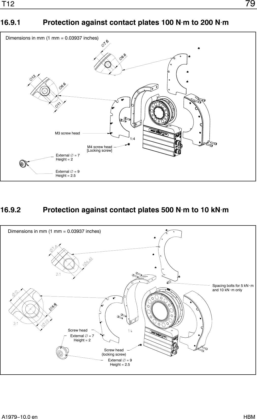 79T12A1979−10.0 en HBM16.9.1  Protection against contact plates 100 Nm to 200 NmM3 screw headM4 screw head[Locking screw]1:4External  = 7Height = 2External  = 9Height = 2.5Dimensions in mm (1 mm = 0.03937 inches)16.9.2  Protection against contact plates 500 Nm to 10 kNmSpacing bolts for 5 kN@mand 10 kN@m onlyScrew head(locking screw)External  = 9Height = 2.5External  = 7Height = 2Screw headDimensions in mm (1 mm = 0.03937 inches)