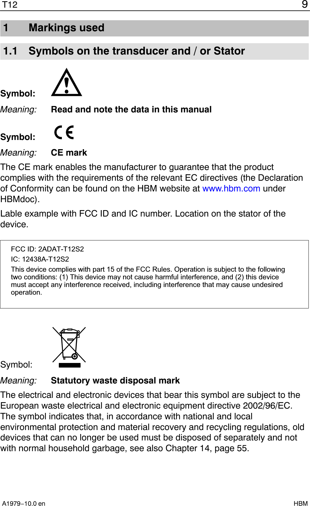 9T12A1979−10.0 en HBM1 Markings used1.1 Symbols on the transducer and / or StatorSymbol:Meaning: Read and note the data in this manualSymbol: Meaning: CE markThe CE mark enables the manufacturer to guarantee that the productcomplies with the requirements of the relevant EC directives (the Declarationof Conformity can be found on the HBM website at www.hbm.com underHBMdoc).Lable example with FCC ID and IC number. Location on the stator of thedevice.FCC ID: 2ADAT-T12S2IC: 12438AT12S2This device complies with part 15 of the FCC Rules. Operation is subject to the followingtwo conditions: (1) This device may not cause harmful interference, and (2) this devicemust accept any interference received, including interference that may cause undesiredoperation.Symbol: Meaning: Statutory waste disposal markThe electrical and electronic devices that bear this symbol are subject to theEuropean waste electrical and electronic equipment directive 2002/96/EC.The symbol indicates that, in accordance with national and localenvironmental protection and material recovery and recycling regulations, olddevices that can no longer be used must be disposed of separately and notwith normal household garbage, see also Chapter 14, page 55.