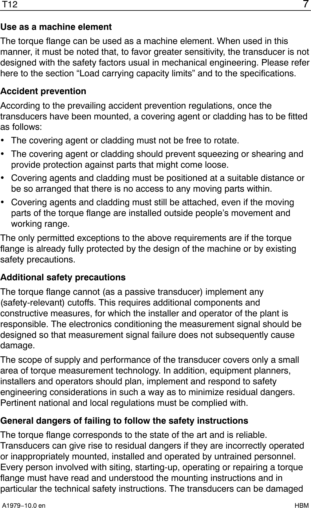 7T12A1979−10.0 en HBMUse as a machine elementThe torque flange can be used as a machine element. When used in thismanner, it must be noted that, to favor greater sensitivity, the transducer is notdesigned with the safety factors usual in mechanical engineering. Please referhere to the section “Load carrying capacity limits” and to the specifications.Accident preventionAccording to the prevailing accident prevention regulations, once thetransducers have been mounted, a covering agent or cladding has to be fittedas follows:The covering agent or cladding must not be free to rotate.The covering agent or cladding should prevent squeezing or shearing andprovide protection against parts that might come loose.Covering agents and cladding must be positioned at a suitable distance orbe so arranged that there is no access to any moving parts within.Covering agents and cladding must still be attached, even if the movingparts of the torque flange are installed outside people’s movement andworking range.The only permitted exceptions to the above requirements are if the torqueflange is already fully protected by the design of the machine or by existingsafety precautions.Additional safety precautionsThe torque flange cannot (as a passive transducer) implement any(safety-relevant) cutoffs. This requires additional components andconstructive measures, for which the installer and operator of the plant isresponsible. The electronics conditioning the measurement signal should bedesigned so that measurement signal failure does not subsequently causedamage.The scope of supply and performance of the transducer covers only a smallarea of torque measurement technology. In addition, equipment planners,installers and operators should plan, implement and respond to safetyengineering considerations in such a way as to minimize residual dangers.Pertinent national and local regulations must be complied with.General dangers of failing to follow the safety instructionsThe torque flange corresponds to the state of the art and is reliable.Transducers can give rise to residual dangers if they are incorrectly operatedor inappropriately mounted, installed and operated by untrained personnel.Every person involved with siting, starting-up, operating or repairing a torqueflange must have read and understood the mounting instructions and inparticular the technical safety instructions. The transducers can be damaged