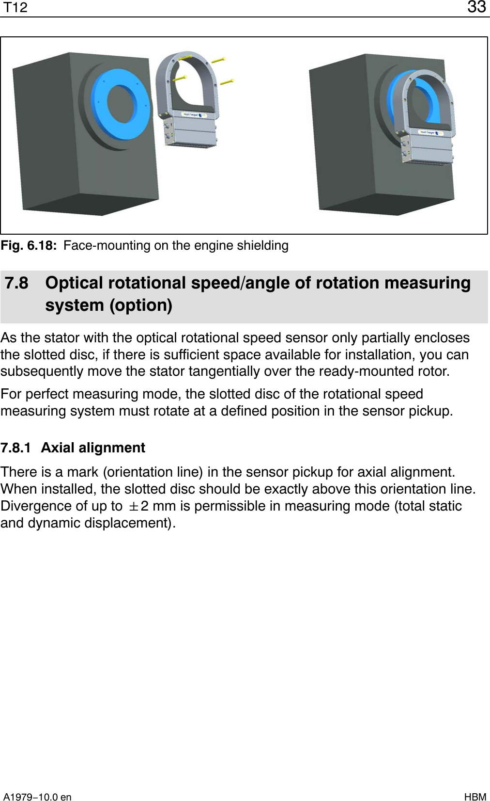33T12A1979−10.0 en HBMFig. 6.18: Face-mounting on the engine shielding7.8 Optical rotational speed/angle of rotation measuringsystem (option)As the stator with the optical rotational speed sensor only partially enclosesthe slotted disc, if there is sufficient space available for installation, you cansubsequently move the stator tangentially over the ready-mounted rotor.For perfect measuring mode, the slotted disc of the rotational speedmeasuring system must rotate at a defined position in the sensor pickup.7.8.1 Axial alignmentThere is a mark (orientation line) in the sensor pickup for axial alignment.When installed, the slotted disc should be exactly above this orientation line.Divergence of up to &quot;2 mm is permissible in measuring mode (total staticand dynamic displacement).