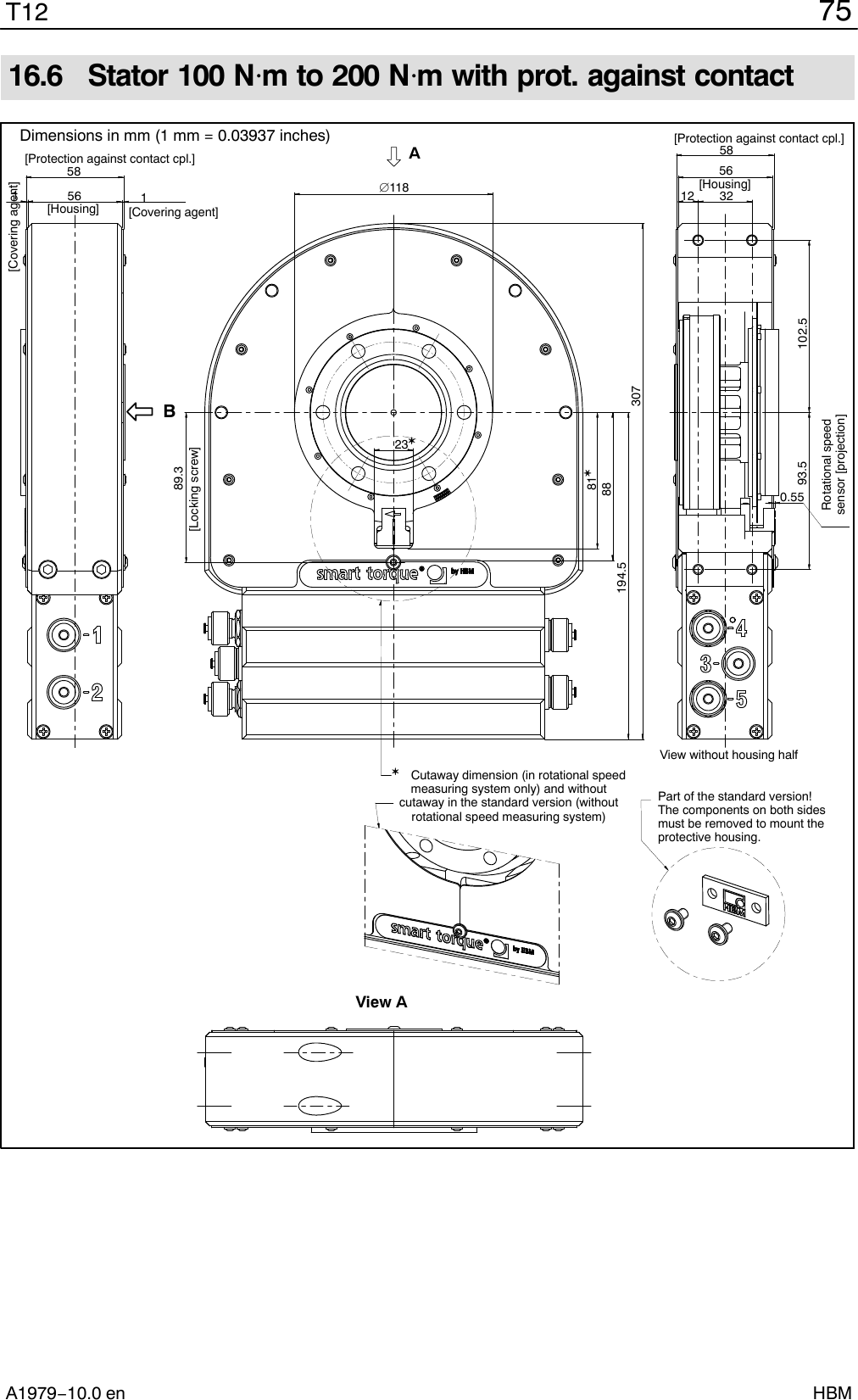 75T12A1979−10.0 en HBM16.6  Stator 100 Nm to 200 Nm with prot. against contact Cutaway dimension (in rotational speedmeasuring system only) and withoutcutaway in the standard version (withoutrotational speed measuring system)Part of the standard version!The components on both sidesmust be removed to mount theprotective housing.Rotational speedsensor [projection][Housing]1[Covering agent]1[Covering agent]58[Protection against contact cpl.]56[Housing]58[Protection against contact cpl.]563212102.593.50.55View without housing half11830788194.589.3[Locking screw]8123BAView ADimensions in mm (1 mm = 0.03937 inches)