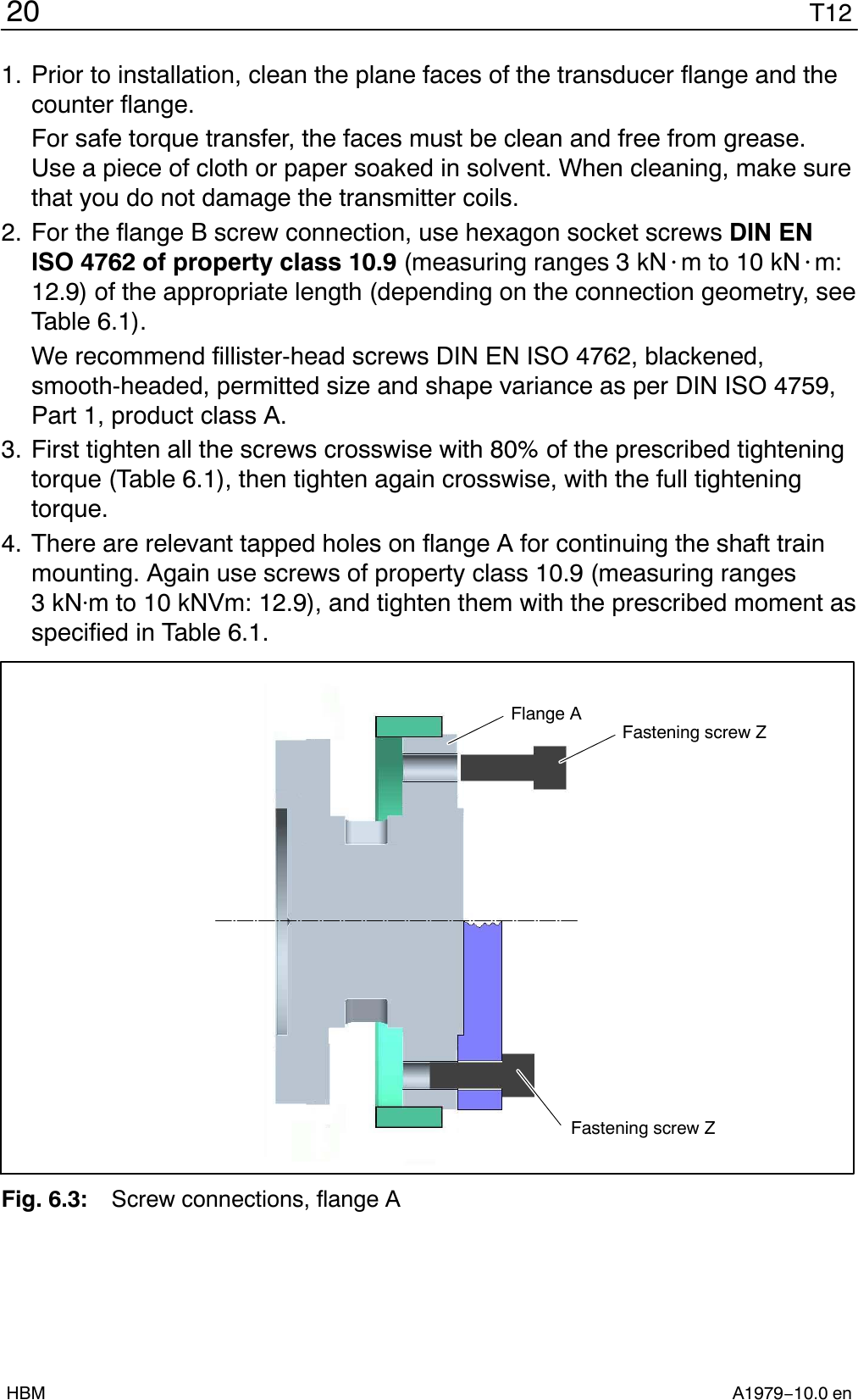 T1220A1979−10.0 enHBM1. Prior to installation, clean the plane faces of the transducer flange and thecounter flange.For safe torque transfer, the faces must be clean and free from grease.Use a piece of cloth or paper soaked in solvent. When cleaning, make surethat you do not damage the transmitter coils.2. For the flange B screw connection, use hexagon socket screws DIN ENISO 4762 of property class 10.9 (measuring ranges 3 kN@m to 10 kN@m:12.9) of the appropriate length (depending on the connection geometry, seeTable 6.1).We recommend fillister-head screws DIN EN ISO 4762, blackened,smooth-headed, permitted size and shape variance as per DIN ISO 4759,Part 1, product class A.3. First tighten all the screws crosswise with 80% of the prescribed tighteningtorque (Table 6.1), then tighten again crosswise, with the full tighteningtorque.4. There are relevant tapped holes on flange A for continuing the shaft trainmounting. Again use screws of property class 10.9 (measuring ranges3kNm to 10 kNVm: 12.9), and tighten them with the prescribed moment asspecified in Table 6.1.Fastening screw ZFlange AFastening screw ZFig. 6.3: Screw connections, flange A