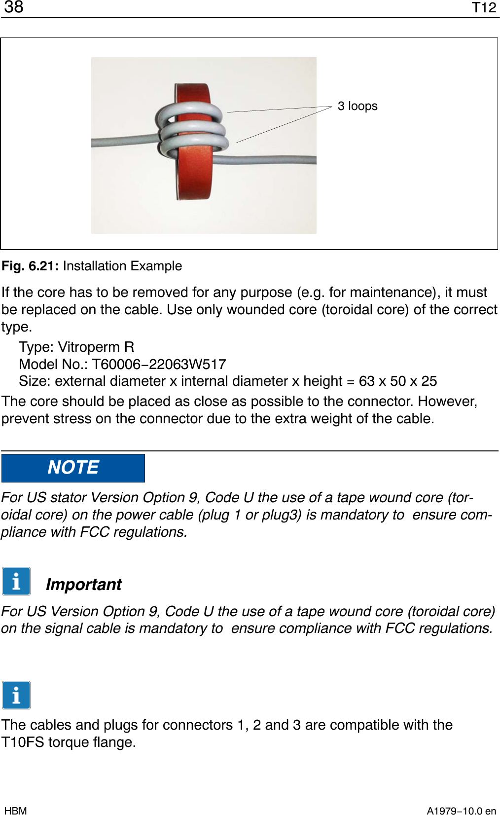 T1238A1979−10.0 enHBM3 loopsFig. 6.21: Installation ExampleIf the core has to be removed for any purpose (e.g. for maintenance), it mustbe replaced on the cable. Use only wounded core (toroidal core) of the correcttype.Type: Vitroperm RModel No.: T60006−22063W517Size: external diameter x internal diameter x height = 63 x 50 x 25The core should be placed as close as possible to the connector. However,prevent stress on the connector due to the extra weight of the cable.NOTEFor US stator Version Option 9, Code U the use of a tape wound core (tor-oidal core) on the power cable (plug 1 or plug3) is mandatory to  ensure com-pliance with FCC regulations.ImportantFor US Version Option 9, Code U the use of a tape wound core (toroidal core)on the signal cable is mandatory to  ensure compliance with FCC regulations.The cables and plugs for connectors 1, 2 and 3 are compatible with theT10FS torque flange.