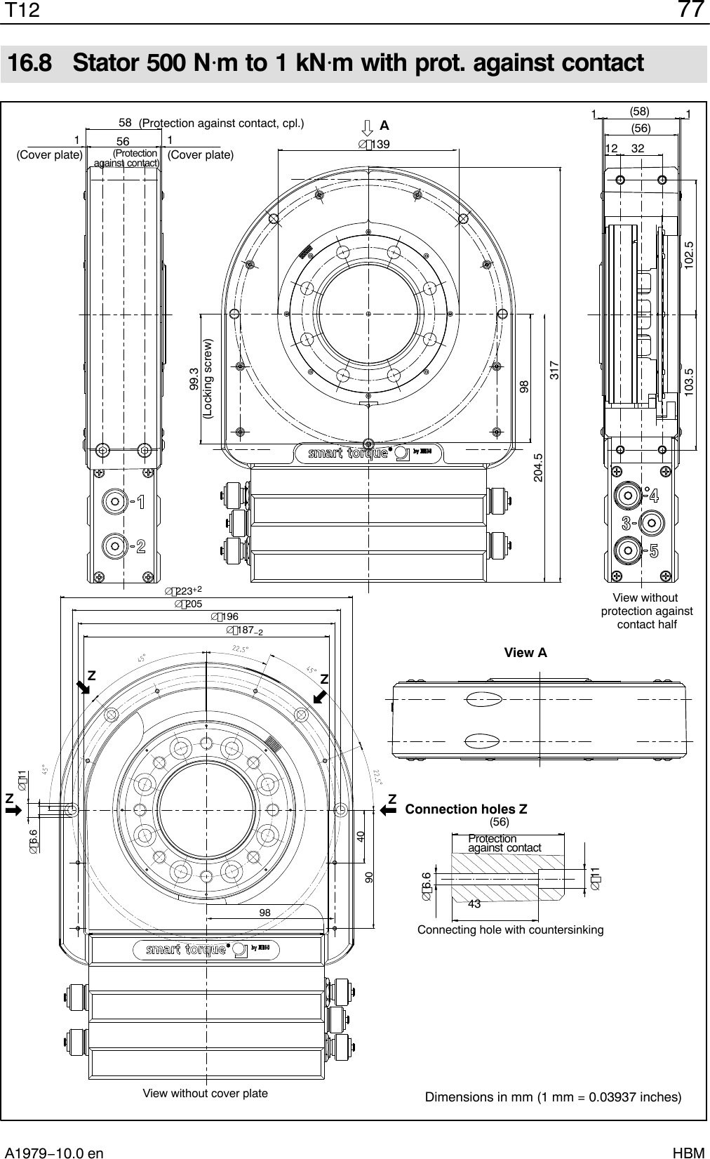 77T12A1979−10.0 en HBM16.8  Stator 500 Nm to 1 kNm with prot. against contactAView AConnection holes Z(Protection against contact)View without cover plateProtection against contactConnecting hole with countersinking(56)436.6(Protection against contact, cpl.)View without protection againstcontact half(Cover plate)5811(Cover plate)56 139(56)(58)1112 32103.5 102.5204.5317981199.3(Locking screw)ZZZZ223+2205187−2116.61964090 98Dimensions in mm (1 mm = 0.03937 inches)