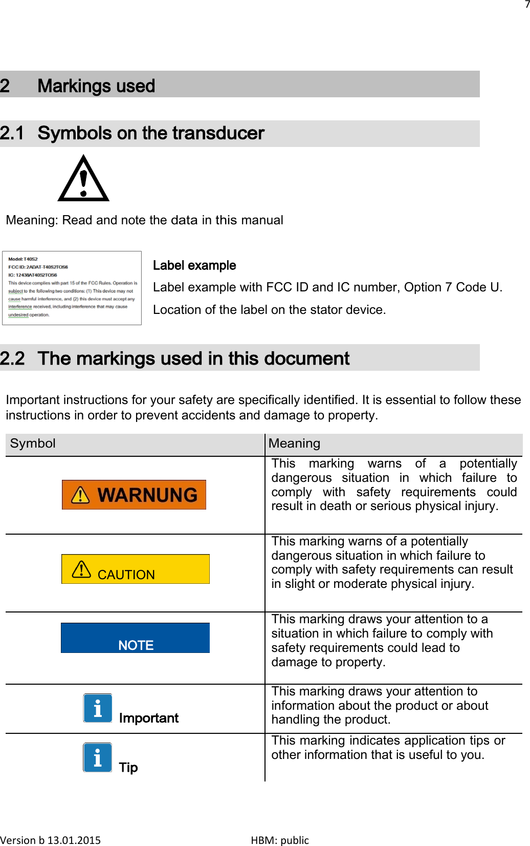 7    2  Markings used 2.1 Symbols on the transducer     Meaning: Read and note the data in this manual  Label example Label example with FCC ID and IC number, Option 7 Code U. Location of the label on the stator device.  2.2 The markings used in this document  Important instructions for your safety are specifically identified. It is essential to follow these instructions in order to prevent accidents and damage to property.  Symbol Meaning      This marking warns of a potentially dangerous situation in which failure to comply with safety requirements could result in death or serious physical injury.  CAUTION This marking warns of a potentially dangerous situation in which failure to comply with safety requirements can result in slight or moderate physical injury.   NOTE This marking draws your attention to a situation in which failure to comply with safety requirements could lead to damage to property.   Important This marking draws your attention to information about the product or about handling the product.   Tip This marking indicates application tips or other information that is useful to you.    Version b 13.01.2015                              HBM: public 