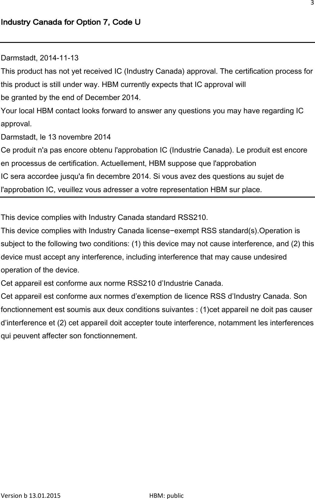 3  Industry Canada for Option 7, Code U   Darmstadt, 2014-11-13 This product has not yet received IC (Industry Canada) approval. The certification process for this product is still under way. HBM currently expects that IC approval will be granted by the end of December 2014. Your local HBM contact looks forward to answer any questions you may have regarding IC approval.  Darmstadt, le 13 novembre 2014 Ce produit n&apos;a pas encore obtenu l&apos;approbation IC (Industrie Canada). Le produit est encore en processus de certification. Actuellement, HBM suppose que l&apos;approbation IC sera accordee jusqu&apos;a fin decembre 2014. Si vous avez des questions au sujet de l&apos;approbation IC, veuillez vous adresser a votre representation HBM sur place.  This device complies with Industry Canada standard RSS210. This device complies with Industry Canada license−exempt RSS standard(s).Operation is subject to the following two conditions: (1) this device may not cause interference, and (2) this device must accept any interference, including interference that may cause undesired operation of the device. Cet appareil est conforme aux norme RSS210 d’Industrie Canada. Cet appareil est conforme aux normes d’exemption de licence RSS d’Industry Canada. Son fonctionnement est soumis aux deux conditions suivantes : (1)cet appareil ne doit pas causer d’interference et (2) cet appareil doit accepter toute interference, notamment les interferences qui peuvent affecter son fonctionnement.  Version b 13.01.2015                              HBM: public 