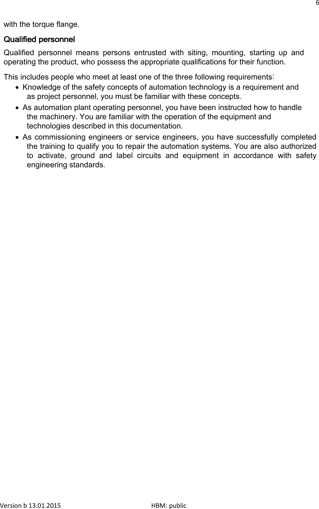 6  with the torque flange. Qualified personnel Qualified personnel means persons entrusted with siting, mounting, starting up and operating the product, who possess the appropriate qualifications for their function. This includes people who meet at least one of the three following requirements: • Knowledge of the safety concepts of automation technology is a requirement and as project personnel, you must be familiar with these concepts. • As automation plant operating personnel, you have been instructed how to handle the machinery. You are familiar with the operation of the equipment and technologies described in this documentation. • As commissioning engineers or service engineers, you have successfully completed the training to qualify you to repair the automation systems. You are also authorized to activate, ground and label circuits and equipment in accordance with safety engineering standards. Version b 13.01.2015                              HBM: public 