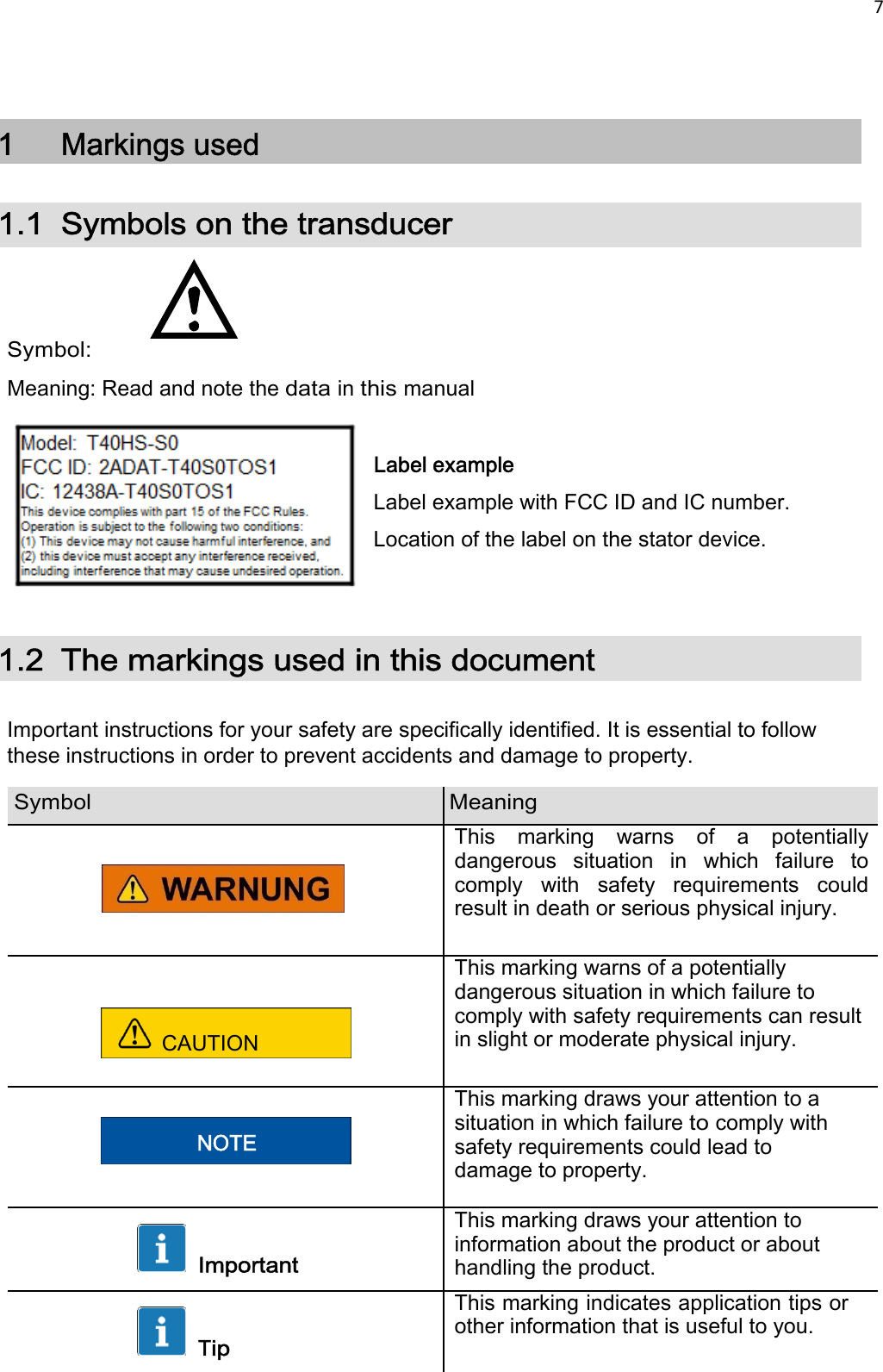 7     1  Markings used 1.1 Symbols on the transducer     Symbol: Meaning: Read and note the data in this manual  Label example Label example with FCC ID and IC number.  Location of the label on the stator device.   1.2  The markings used in this document  Important instructions for your safety are specifically identified. It is essential to follow these instructions in order to prevent accidents and damage to property.  Symbol Meaning      This  marking  warns  of  a  potentially dangerous  situation  in  which  failure  to comply  with  safety  requirements  could result in death or serious physical injury.  CAUTION This marking warns of a potentially dangerous situation in which failure to comply with safety requirements can result in slight or moderate physical injury.   NOTE This marking draws your attention to a situation in which failure to comply with safety requirements could lead to damage to property.   Important This marking draws your attention to information about the product or about handling the product.   Tip This marking indicates application tips or other information that is useful to you.  