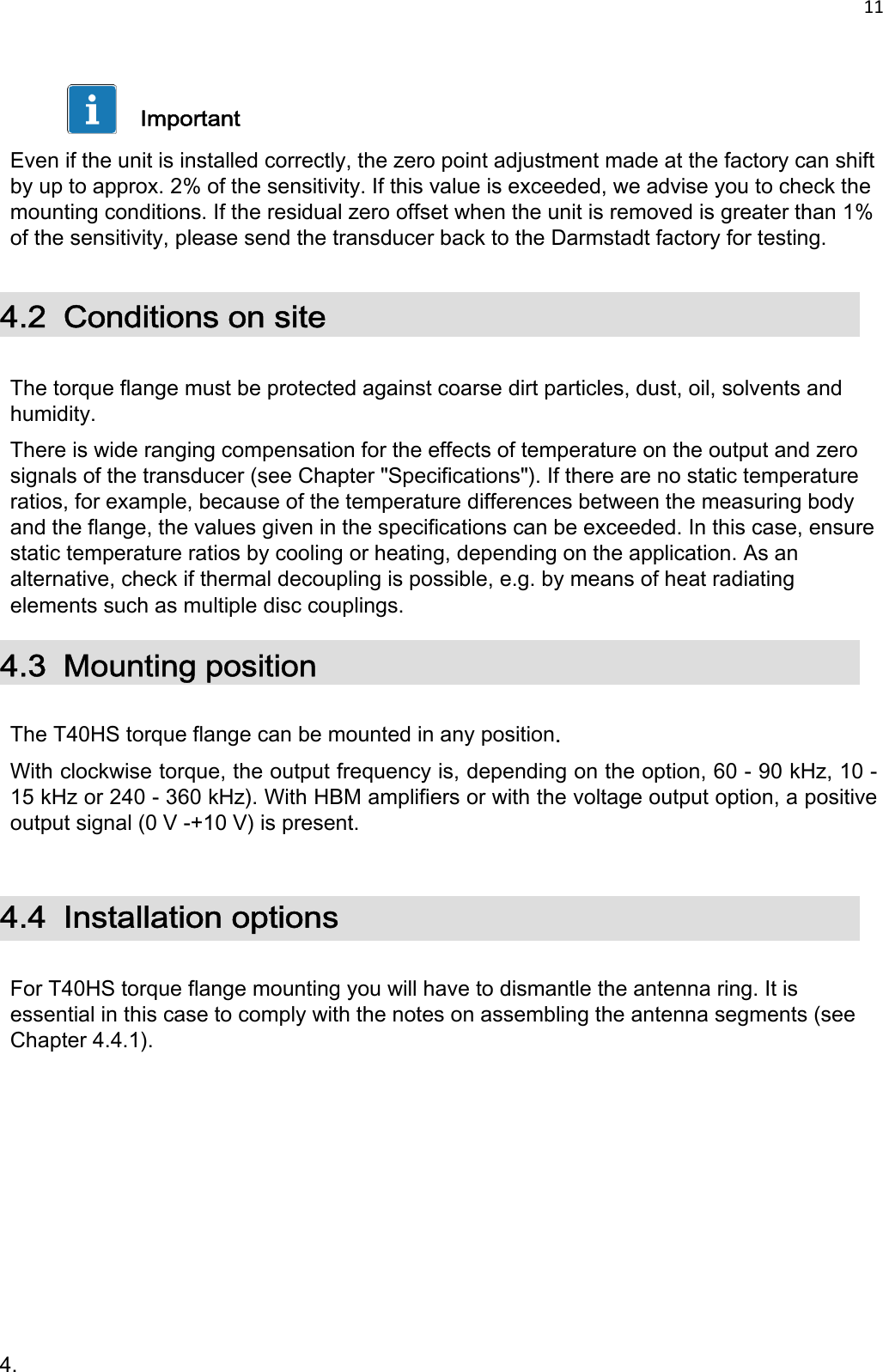 11      Important  Even if the unit is installed correctly, the zero point adjustment made at the factory can shift by up to approx. 2% of the sensitivity. If this value is exceeded, we advise you to check the mounting conditions. If the residual zero offset when the unit is removed is greater than 1% of the sensitivity, please send the transducer back to the Darmstadt factory for testing.  4.2  Conditions on site   The torque flange must be protected against coarse dirt particles, dust, oil, solvents and humidity.  There is wide ranging compensation for the effects of temperature on the output and zero signals of the transducer (see Chapter &quot;Specifications&quot;). If there are no static temperature ratios, for example, because of the temperature differences between the measuring body and the flange, the values given in the specifications can be exceeded. In this case, ensure static temperature ratios by cooling or heating, depending on the application. As an alternative, check if thermal decoupling is possible, e.g. by means of heat radiating elements such as multiple disc couplings. 4.3 Mounting position  The T40HS torque flange can be mounted in any position. With clockwise torque, the output frequency is, depending on the option, 60 - 90 kHz, 10 - 15 kHz or 240 - 360 kHz). With HBM amplifiers or with the voltage output option, a positive output signal (0 V -+10 V) is present.   4.4  Installation options   For T40HS torque flange mounting you will have to dismantle the antenna ring. It is essential in this case to comply with the notes on assembling the antenna segments (see Chapter 4.4.1).             4.