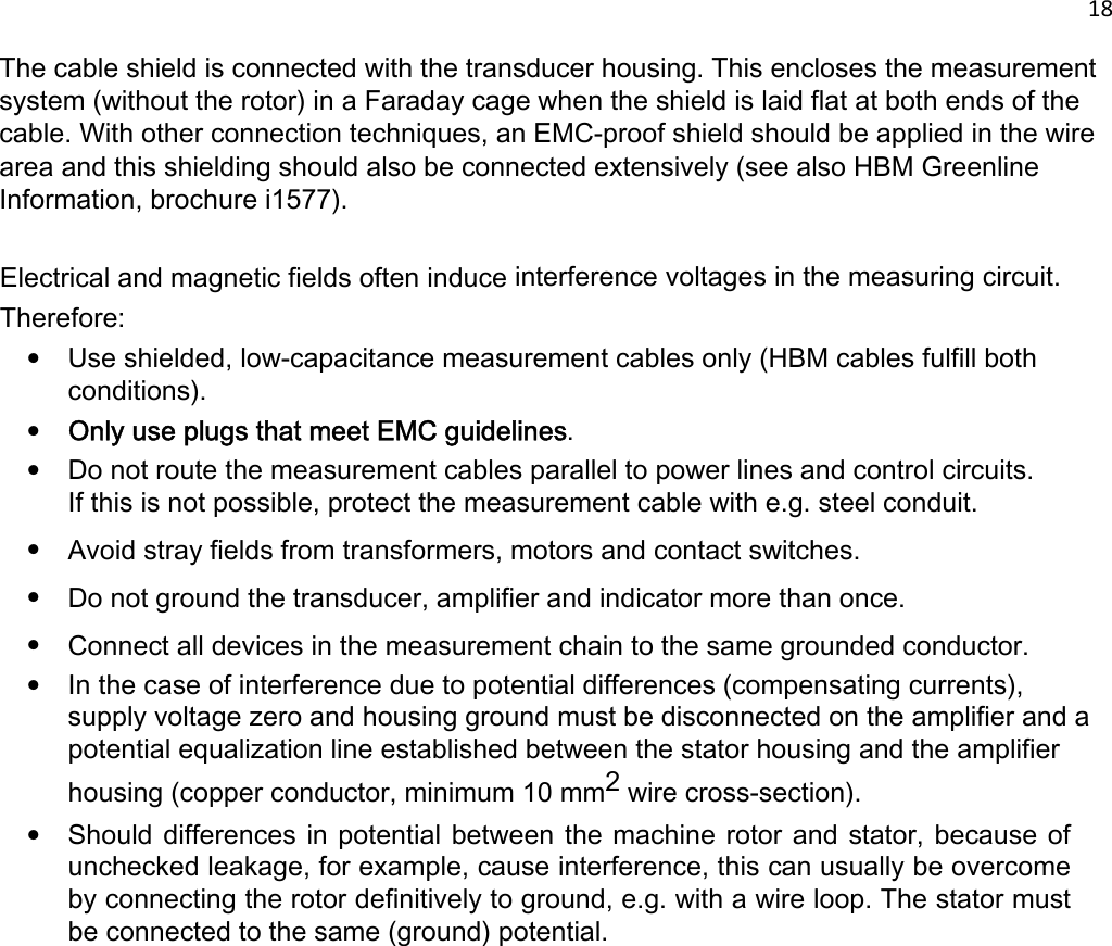 18   The cable shield is connected with the transducer housing. This encloses the measurement system (without the rotor) in a Faraday cage when the shield is laid flat at both ends of the cable. With other connection techniques, an EMC-proof shield should be applied in the wire area and this shielding should also be connected extensively (see also HBM Greenline Information, brochure i1577).   Electrical and magnetic fields often induce interference voltages in the measuring circuit. Therefore: • Use shielded, low-capacitance measurement cables only (HBM cables fulfill both conditions). • Only use plugs that meet EMC guidelines. • Do not route the measurement cables parallel to power lines and control circuits. If this is not possible, protect the measurement cable with e.g. steel conduit. • Avoid stray fields from transformers, motors and contact switches. • Do not ground the transducer, amplifier and indicator more than once. • Connect all devices in the measurement chain to the same grounded conductor. • In the case of interference due to potential differences (compensating currents), supply voltage zero and housing ground must be disconnected on the amplifier and a potential equalization line established between the stator housing and the amplifier housing (copper conductor, minimum 10 mm2 wire cross-section). • Should differences in potential between the machine rotor and stator, because of unchecked leakage, for example, cause interference, this can usually be overcome by connecting the rotor definitively to ground, e.g. with a wire loop. The stator must be connected to the same (ground) potential.  
