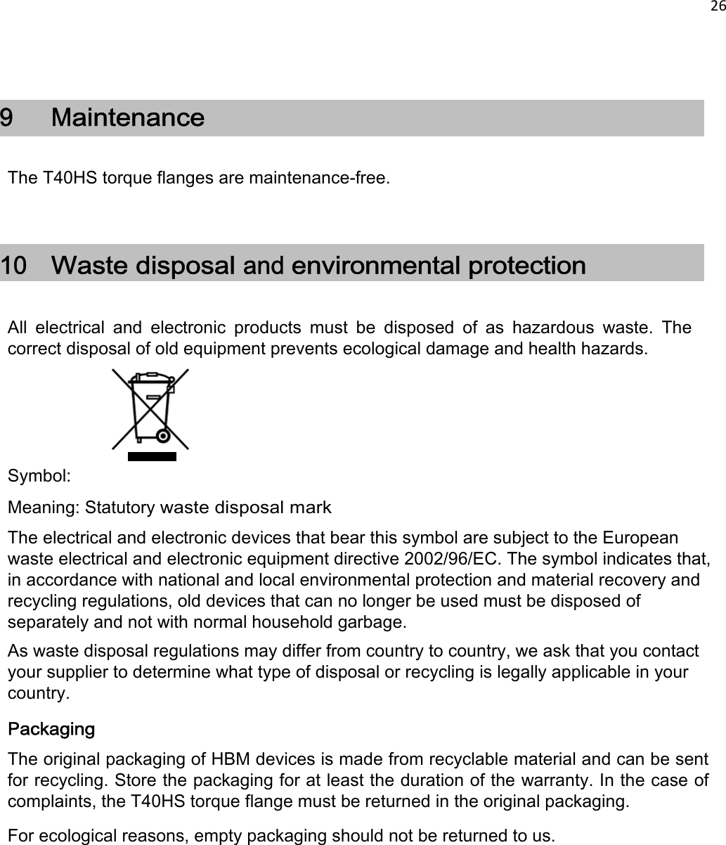 26     9  Maintenance  The T40HS torque flanges are maintenance-free.  10 Waste disposal and environmental protection   All  electrical  and  electronic  products  must  be  disposed  of  as  hazardous  waste.  The correct disposal of old equipment prevents ecological damage and health hazards.        Symbol: Meaning: Statutory waste disposal mark The electrical and electronic devices that bear this symbol are subject to the European waste electrical and electronic equipment directive 2002/96/EC. The symbol indicates that, in accordance with national and local environmental protection and material recovery and recycling regulations, old devices that can no longer be used must be disposed of separately and not with normal household garbage.  As waste disposal regulations may differ from country to country, we ask that you contact your supplier to determine what type of disposal or recycling is legally applicable in your country.  Packaging The original packaging of HBM devices is made from recyclable material and can be sent for recycling. Store the packaging for at least the duration of the warranty. In the case of complaints, the T40HS torque flange must be returned in the original packaging. For ecological reasons, empty packaging should not be returned to us.