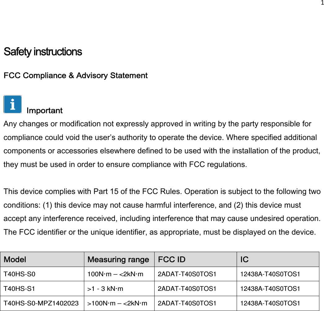 1     Safety instructions  FCC Compliance &amp; Advisory Statement    Important  Any changes or modification not expressly approved in writing by the party responsible for compliance could void the user’s authority to operate the device. Where specified additional components or accessories elsewhere defined to be used with the installation of the product, they must be used in order to ensure compliance with FCC regulations.   This device complies with Part 15 of the FCC Rules. Operation is subject to the following two conditions: (1) this device may not cause harmful interference, and (2) this device must accept any interference received, including interference that may cause undesired operation. The FCC identifier or the unique identifier, as appropriate, must be displayed on the device.   Model  Measuring range  FCC ID  IC T40HS-S0  100N·m – &lt;2kN·m 2ADAT-T40S0TOS1 12438A-T40S0TOS1 T40HS-S1  &gt;1 - 3 kN·m 2ADAT-T40S0TOS1 12438A-T40S0TOS1 T40HS-S0-MPZ1402023  &gt;100N·m – &lt;2kN·m 2ADAT-T40S0TOS1 12438A-T40S0TOS1  