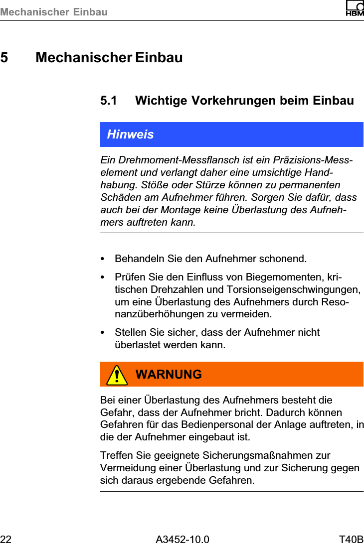 Mechanischer Einbau22 A3452-10.0 T40B5 Mechanischer Einbau5.1 Wichtige Vorkehrungen beim EinbauHinweisEin Drehmoment‐Messflansch ist ein Präzisions‐Messelement und verlangt daher eine umsichtige Handhabung. Stöße oder Stürze können zu permanentenSchäden am Aufnehmer führen. Sorgen Sie dafür, dassauch bei der Montage keine Überlastung des Aufnehmers auftreten kann.SBehandeln Sie den Aufnehmer schonend.SPrüfen Sie den Einfluss von Biegemomenten, kritischen Drehzahlen und Torsionseigenschwingungen,um eine Überlastung des Aufnehmers durch Resonanzüberhöhungen zu vermeiden.SStellen Sie sicher, dass der Aufnehmer nichtüberlastet werden kann.WARNUNGBei einer Überlastung des Aufnehmers besteht dieGefahr, dass der Aufnehmer bricht. Dadurch könnenGefahren für das Bedienpersonal der Anlage auftreten, indie der Aufnehmer eingebaut ist.Treffen Sie geeignete Sicherungsmaßnahmen zurVermeidung einer Überlastung und zur Sicherung gegensich daraus ergebende Gefahren.