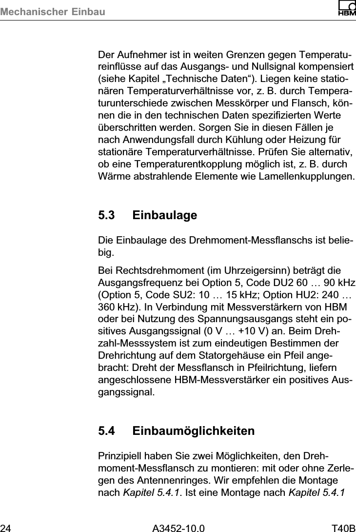 Mechanischer Einbau24 A3452-10.0 T40BDer Aufnehmer ist in weiten Grenzen gegen Temperatureinflüsse auf das Ausgangs‐ und Nullsignal kompensiert(siehe Kapitel „Technische Daten“). Liegen keine stationären Temperaturverhältnisse vor, z.B. durch Temperaturunterschiede zwischen Messkörper und Flansch, können die in den technischen Daten spezifizierten Werteüberschritten werden. Sorgen Sie in diesen Fällen jenach Anwendungsfall durch Kühlung oder Heizung fürstationäre Temperaturverhältnisse. Prüfen Sie alternativ,ob eine Temperaturentkopplung möglich ist, z.B. durchWärme abstrahlende Elemente wie Lamellenkupplungen.5.3 EinbaulageDie Einbaulage des Drehmoment‐Messflanschs ist beliebig.Bei Rechtsdrehmoment (im Uhrzeigersinn) beträgt dieAusgangsfrequenz bei Option 5, Code DU2 60 … 90 kHz(Option 5, Code SU2: 10 … 15kHz; Option HU2: 240 …360kHz). In Verbindung mit Messverstärkern von HBModer bei Nutzung des Spannungsausgangs steht ein positives Ausgangssignal (0 V …+10 V) an. Beim Drehzahl‐Messsystem ist zum eindeutigen Bestimmen derDrehrichtung auf dem Statorgehäuse ein Pfeil angebracht: Dreht der Messflansch in Pfeilrichtung, liefernangeschlossene HBM‐Messverstärker ein positives Ausgangssignal.5.4 EinbaumöglichkeitenPrinzipiell haben Sie zwei Möglichkeiten, den Drehmoment‐Messflansch zu montieren: mit oder ohne Zerlegen des Antennenringes. Wir empfehlen die Montagenach Kapitel 5.4.1. Ist eine Montage nach Kapitel 5.4.1