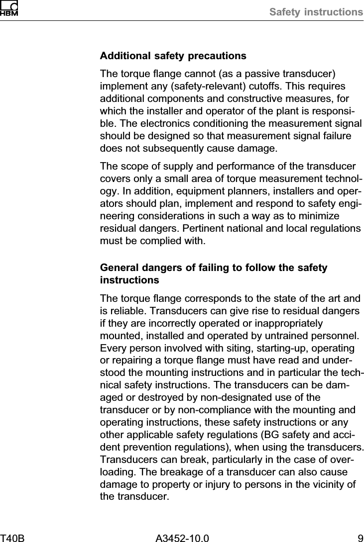Safety instructionsT40B A3452-10.0 9Additional safety precautionsThe torque flange cannot (as a passive transducer)implement any (safety‐relevant) cutoffs. This requiresadditional components and constructive measures, forwhich the installer and operator of the plant is responsible. The electronics conditioning the measurement signalshould be designed so that measurement signal failuredoes not subsequently cause damage.The scope of supply and performance of the transducercovers only a small area of torque measurement technology. In addition, equipment planners, installers and operators should plan, implement and respond to safety engineering considerations in such a way as to minimizeresidual dangers. Pertinent national and local regulationsmust be complied with.General dangers of failing to follow the safetyinstructionsThe torque flange corresponds to the state of the art andis reliable. Transducers can give rise to residual dangersif they are incorrectly operated or inappropriatelymounted, installed and operated by untrained personnel.Every person involved with siting, starting‐up, operatingor repairing a torque flange must have read and understood the mounting instructions and in particular the technical safety instructions. The transducers can be damaged or destroyed by non‐designated use of thetransducer or by non‐compliance with the mounting andoperating instructions, these safety instructions or anyother applicable safety regulations (BG safety and accident prevention regulations), when using the transducers.Transducers can break, particularly in the case of overloading. The breakage of a transducer can also causedamage to property or injury to persons in the vicinity ofthe transducer.
