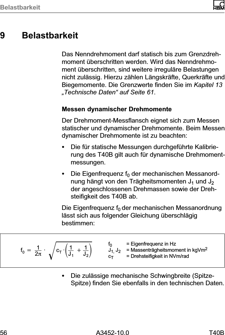 Belastbarkeit56 A3452-10.0 T40B9 BelastbarkeitDas Nenndrehmoment darf statisch bis zum Grenzdrehmoment überschritten werden. Wird das Nenndrehmoment überschritten, sind weitere irreguläre Belastungennicht zulässig. Hierzu zählen Längskräfte, Querkräfte undBiegemomente. Die Grenzwerte finden Sie im Kapitel 13„Technische Daten“ auf Seite 61.Messen dynamischer DrehmomenteDer Drehmoment‐Messflansch eignet sich zum Messenstatischer und dynamischer Drehmomente. Beim Messendynamischer Drehmomente ist zu beachten:SDie für statische Messungen durchgeführte Kalibrierung des T40B gilt auch für dynamische Drehmomentmessungen.SDie Eigenfrequenz f0 der mechanischen Messanordnung hängt von den Trägheitsmomenten J1 und J2der angeschlossenen Drehmassen sowie der Drehsteifigkeit des T40B ab.Die Eigenfrequenz f0 der mechanischen Messanordnunglässt sich aus folgender Gleichung überschlägigbestimmen:f0+12p· cT·ǒ1J1)1J2ǓǸf0= Eigenfrequenz in HzJ1, J2= Massenträgheitsmoment in kgVm2cT= Drehsteifigkeit in NVm/radSDie zulässige mechanische Schwingbreite (Spitze-Spitze) finden Sie ebenfalls in den technischen Daten.