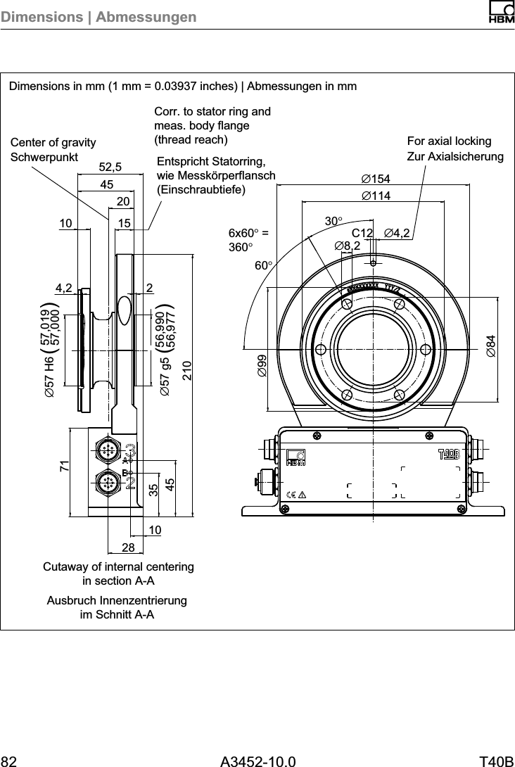 Dimensions | Abmessungen82 A3452-10.0 T40BDimensions in mm (1 mm = 0.03937 inches) | Abmessungen in mmC1220∅847128354510210256,99056,977∅57 g5 ()4,257,01957,000∅57 H6 ()10451552,5∅9930°∅8,2∅4,2∅114∅1546x60° =360°60°Schwerpunkt Zur AxialsicherungEntspricht Statorring,wie Messkörperflansch(Einschraubtiefe)Ausbruch Innenzentrierungim Schnitt A-ACorr. to stator ring andmeas. body flange (thread reach) For axial lockingCenter of gravityCutaway of internal centeringin section A-A