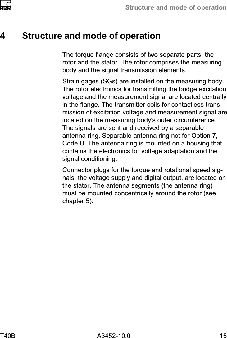 Structure and mode of operationT40B A3452-10.0 154 Structure and mode of operationThe torque flange consists of two separate parts: therotor and the stator. The rotor comprises the measuringbody and the signal transmission elements.Strain gages (SGs) are installed on the measuring body.The rotor electronics for transmitting the bridge excitationvoltage and the measurement signal are located centrallyin the flange. The transmitter coils for contactless transmission of excitation voltage and measurement signal arelocated on the measuring body&apos;s outer circumference.The signals are sent and received by a separableantenna ring. Separable antenna ring not for Option 7,Code U. The antenna ring is mounted on a housing thatcontains the electronics for voltage adaptation and thesignal conditioning.Connector plugs for the torque and rotational speed signals, the voltage supply and digital output, are located onthe stator. The antenna segments (the antenna ring)must be mounted concentrically around the rotor (seechapter 5).