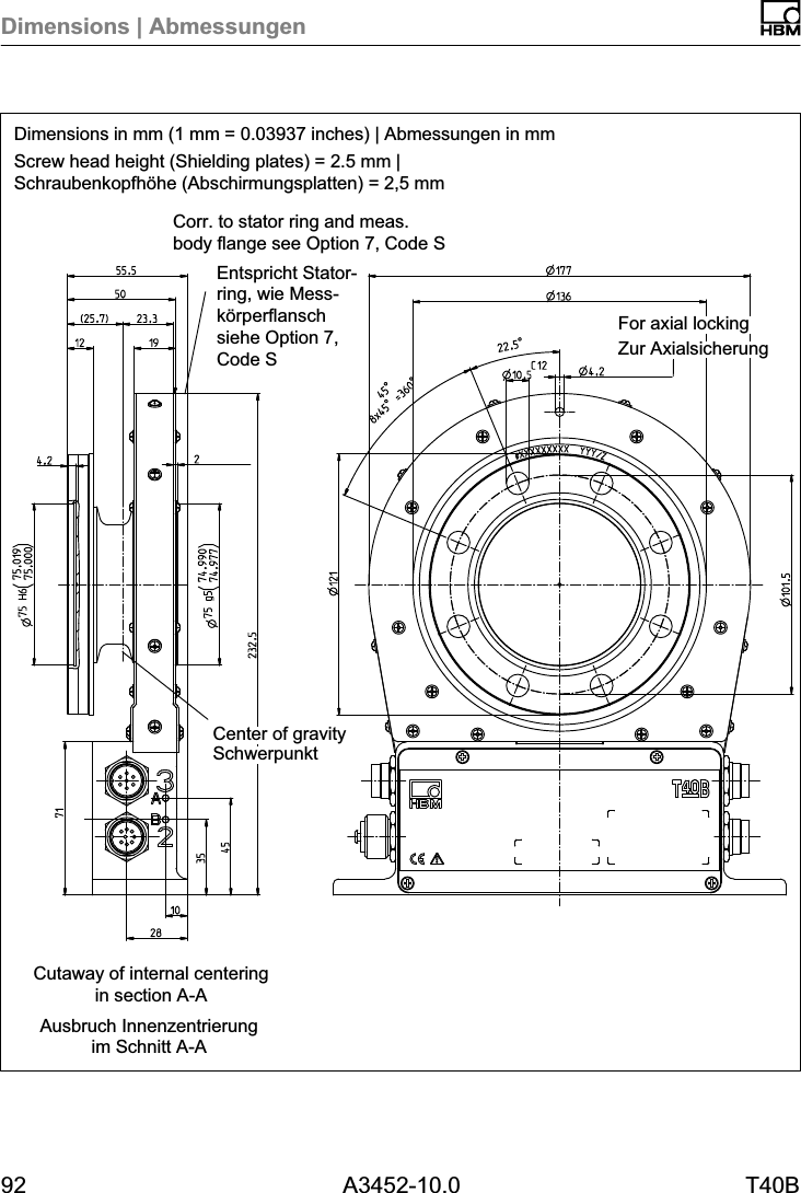 Dimensions | Abmessungen92 A3452-10.0 T40BDimensions in mm (1 mm = 0.03937 inches) | Abmessungen in mmScrew head height (Shielding plates) = 2.5 mm |Schraubenkopfhöhe (Abschirmungsplatten) = 2,5 mmAusbruch Innenzentrierungim Schnitt A-ACutaway of internal centeringin section A-ACorr. to stator ring and meas.body flange see Option 7, Code SEntspricht Statorring, wie Messkörperflanschsiehe Option 7,Code S Zur AxialsicherungFor axial lockingSchwerpunktCenter of gravity
