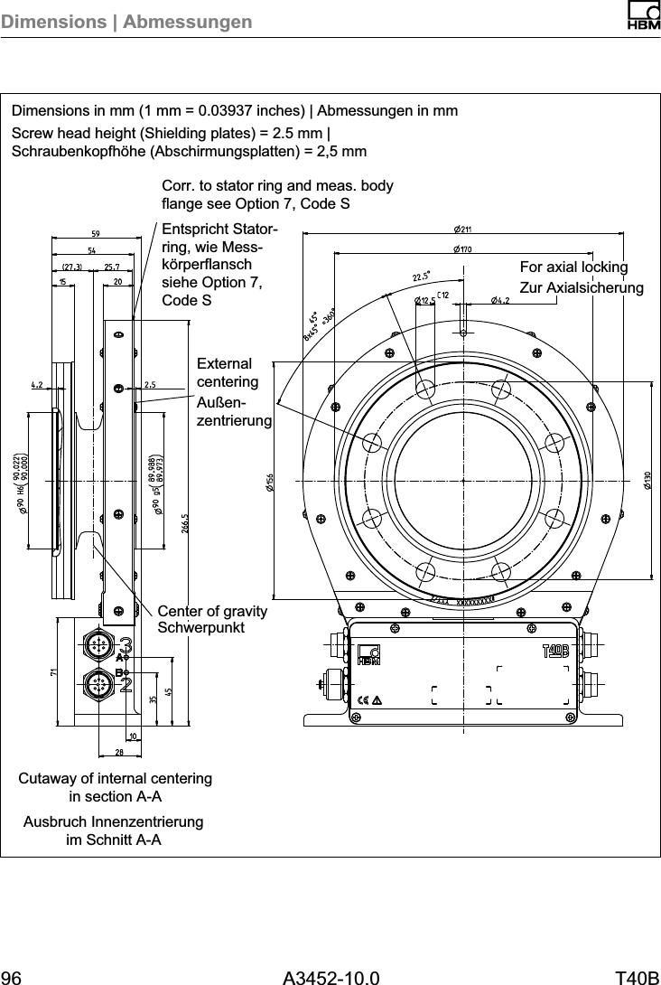Dimensions | Abmessungen96 A3452-10.0 T40BDimensions in mm (1 mm = 0.03937 inches) | Abmessungen in mmScrew head height (Shielding plates) = 2.5 mm |Schraubenkopfhöhe (Abschirmungsplatten) = 2,5 mmAusbruch Innenzentrierungim Schnitt A-ACutaway of internal centeringin section A-ACorr. to stator ring and meas. bodyflange see Option 7, Code SEntspricht Statorring, wie Messkörperflanschsiehe Option 7,Code S Zur AxialsicherungFor axial lockingSchwerpunktCenter of gravityExternalcenteringAußenzentrierung