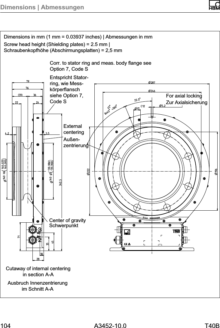 Dimensions | Abmessungen104 A3452-10.0 T40BDimensions in mm (1 mm = 0.03937 inches) | Abmessungen in mmScrew head height (Shielding plates) = 2.5 mm |Schraubenkopfhöhe (Abschirmungsplatten) = 2,5 mmAusbruch Innenzentrierungim Schnitt A-ACutaway of internal centeringin section A-ACorr. to stator ring and meas. body flange seeOption 7, Code SEntspricht Statorring, wie Messkörperflanschsiehe Option 7,Code S Zur AxialsicherungFor axial lockingSchwerpunktCenter of gravityExternalcenteringAußenzentrierung