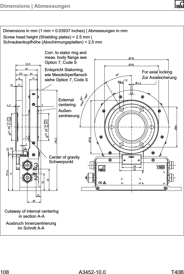 Dimensions | Abmessungen108 A3452-10.0 T40BDimensions in mm (1 mm = 0.03937 inches) | Abmessungen in mmScrew head height (Shielding plates) = 2.5 mm |Schraubenkopfhöhe (Abschirmungsplatten) = 2,5 mmAusbruch Innenzentrierungim Schnitt A-ACutaway of internal centeringin section A-ACorr. to stator ring andmeas. body flange seeOption 7, Code SEntspricht Statorring,wie Messkörperflanschsiehe Option 7, Code S Zur AxialsicherungFor axial lockingSchwerpunktCenter of gravityExternalcenteringAußenzentrierung