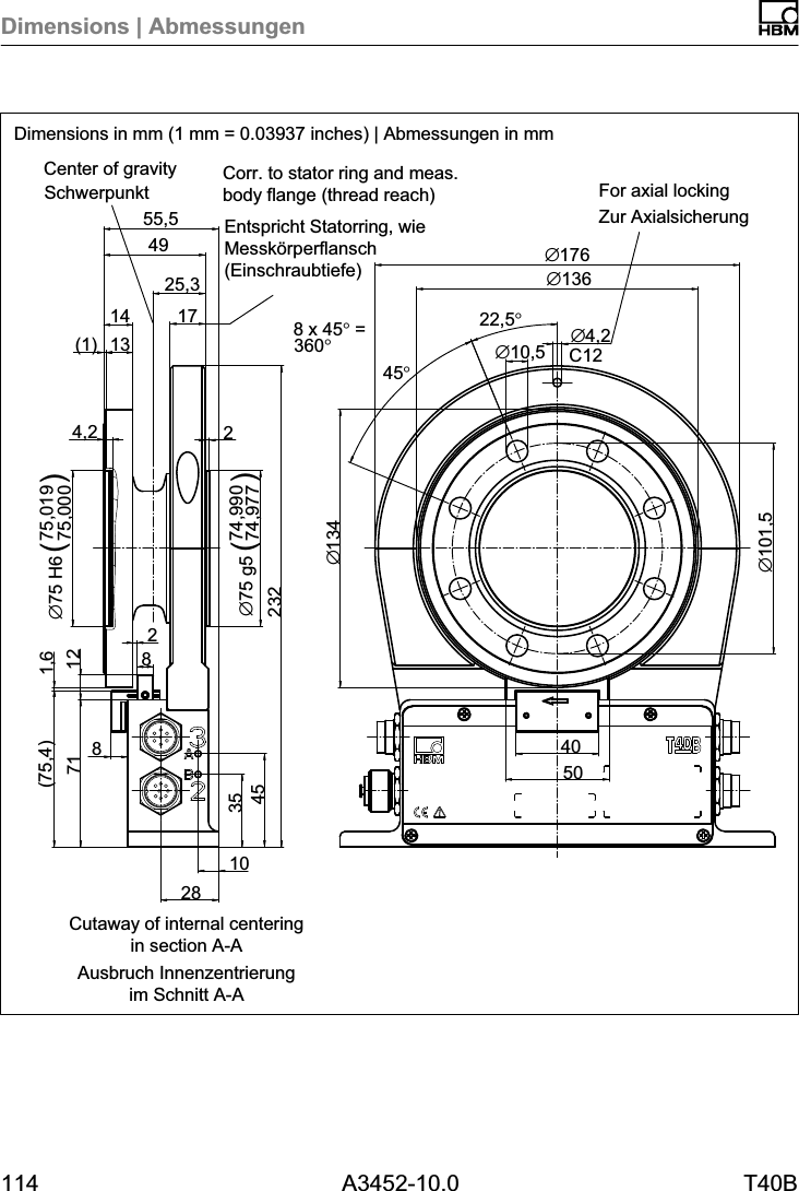 Dimensions | Abmessungen114 A3452-10.0 T40BC12∅101,525,3∅13440∅4,2∅10,522,5°8 x 45° =360°45°1028354571(75,4) 1,6823224,274,99074,977∅75 g5 ()75,01975,000∅75 H6 ()(1) 1314 174955,5∅176∅136501282Dimensions in mm (1 mm = 0.03937 inches) | Abmessungen in mmSchwerpunktZur AxialsicherungEntspricht Statorring, wieMesskörperflansch(Einschraubtiefe)Ausbruch Innenzentrierungim Schnitt A-ACorr. to stator ring and meas.body flange (thread reach) For axial lockingCenter of gravityCutaway of internal centeringin section A-A