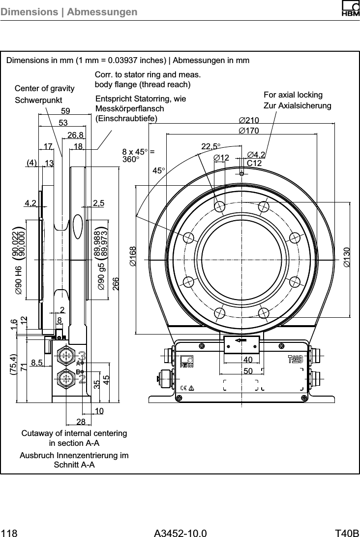 Dimensions | Abmessungen118 A3452-10.0 T40B26,810283545718,5(75,4) 1,62662,589,98889,973∅90 g54,2( )(4) 1317 1853598212 90,02290,000∅90 H6 ()8 x 45° =360°45°C12∅130∅168∅4,222,5°∅1240∅210∅17050Dimensions in mm (1 mm = 0.03937 inches) | Abmessungen in mmSchwerpunkt Zur AxialsicherungEntspricht Statorring, wieMesskörperflansch(Einschraubtiefe)Ausbruch Innenzentrierung imSchnitt A-ACorr. to stator ring and meas.body flange (thread reach)For axial lockingCenter of gravityCutaway of internal centeringin section A-A