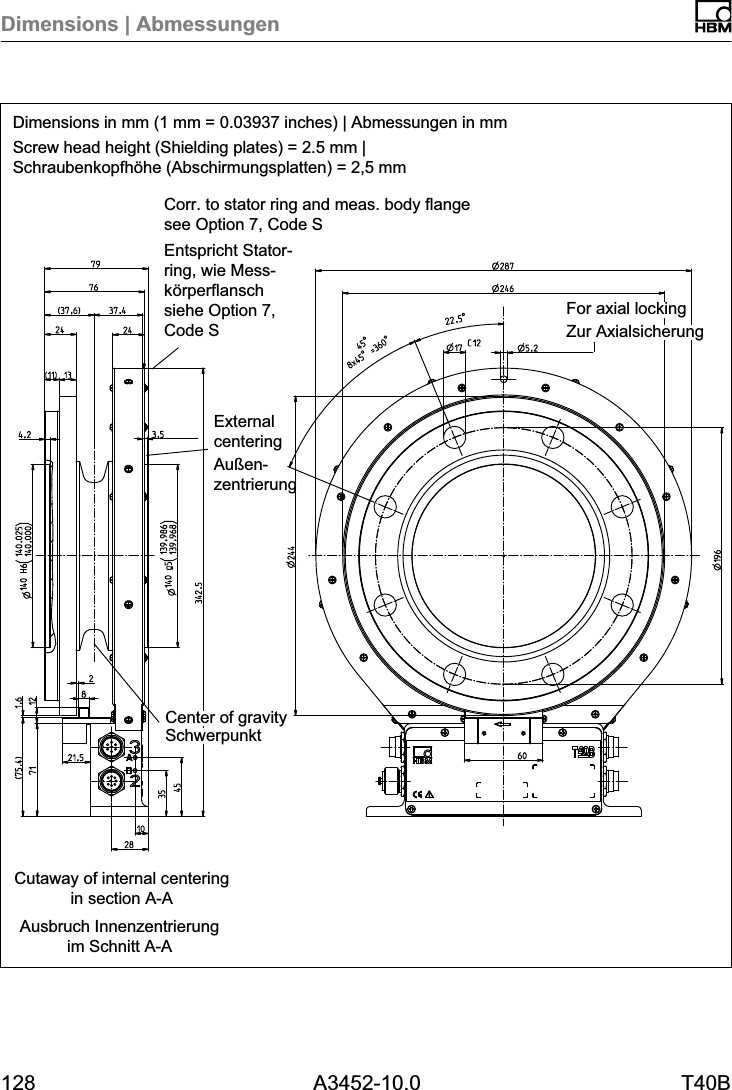 Dimensions | Abmessungen128 A3452-10.0 T40BDimensions in mm (1 mm = 0.03937 inches) | Abmessungen in mmScrew head height (Shielding plates) = 2.5 mm |Schraubenkopfhöhe (Abschirmungsplatten) = 2,5 mmAusbruch Innenzentrierungim Schnitt A-ACutaway of internal centeringin section A-ACorr. to stator ring and meas. body flangesee Option 7, Code SEntspricht Statorring, wie Messkörperflanschsiehe Option 7,Code S Zur AxialsicherungFor axial lockingSchwerpunktCenter of gravityExternalcenteringAußenzentrierung