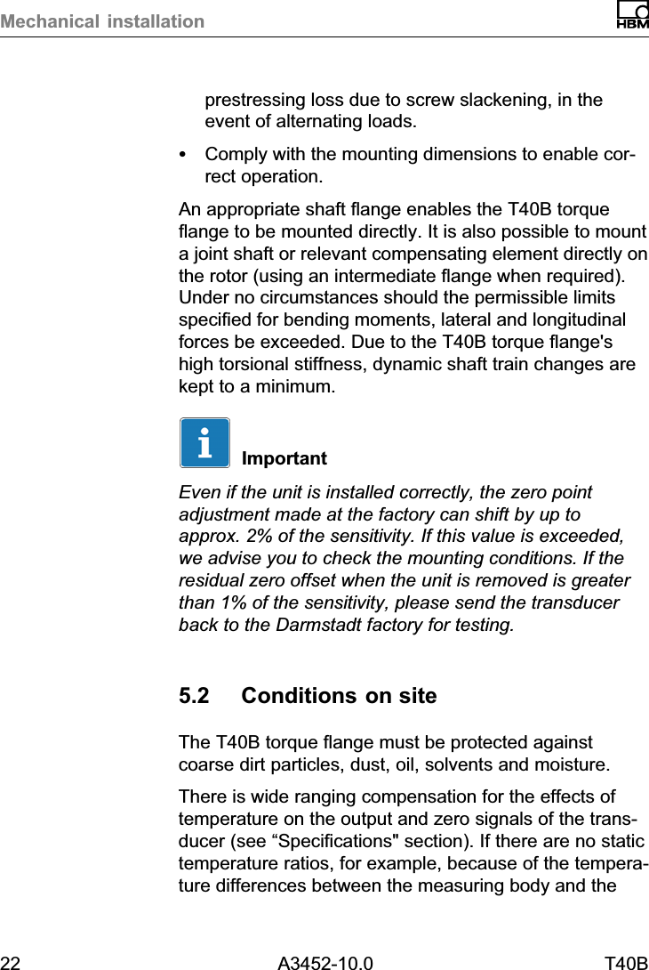 Mechanical installation22 A3452-10.0 T40Bprestressing loss due to screw slackening, in theevent of alternating loads.SComply with the mounting dimensions to enable correct operation.An appropriate shaft flange enables the T40B torqueflange to be mounted directly. It is also possible to mounta joint shaft or relevant compensating element directly onthe rotor (using an intermediate flange when required).Under no circumstances should the permissible limitsspecified for bending moments, lateral and longitudinalforces be exceeded. Due to the T40B torque flange&apos;shigh torsional stiffness, dynamic shaft train changes arekept to a minimum.ImportantEven if the unit is installed correctly, the zero pointadjustment made at the factory can shift by up toapprox. 2% of the sensitivity. If this value is exceeded,we advise you to check the mounting conditions. If theresidual zero offset when the unit is removed is greaterthan 1% of the sensitivity, please send the transducerback to the Darmstadt factory for testing.5.2 Conditions on siteThe T40B torque flange must be protected againstcoarse dirt particles, dust, oil, solvents and moisture.There is wide ranging compensation for the effects oftemperature on the output and zero signals of the transducer (see “Specifications&quot; section). If there are no statictemperature ratios, for example, because of the temperature differences between the measuring body and the