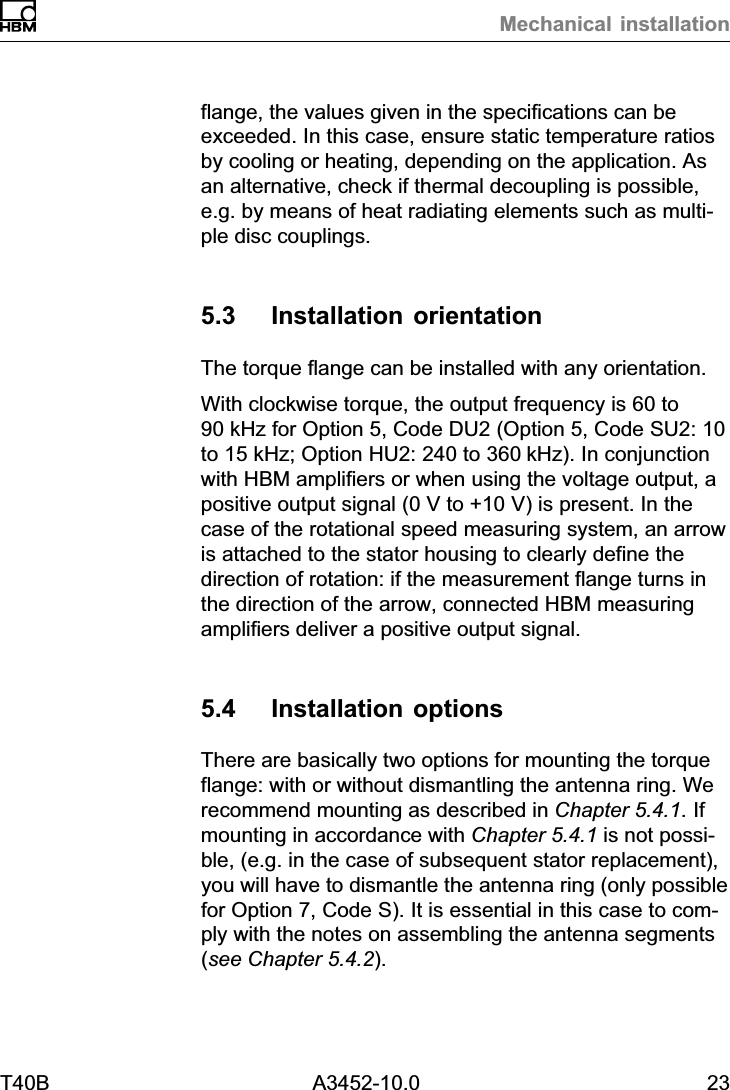 Mechanical installationT40B A3452-10.0 23flange, the values given in the specifications can beexceeded. In this case, ensure static temperature ratiosby cooling or heating, depending on the application. Asan alternative, check if thermal decoupling is possible,e.g. by means of heat radiating elements such as multiple disc couplings.5.3 Installation orientationThe torque flange can be installed with any orientation.With clockwise torque, the output frequency is 60 to90 kHz for Option 5, Code DU2 (Option 5, Code SU2: 10to 15 kHz; Option HU2: 240 to 360kHz). In conjunctionwith HBM amplifiers or when using the voltage output, apositive output signal (0 V to +10 V) is present. In thecase of the rotational speed measuring system, an arrowis attached to the stator housing to clearly define thedirection of rotation: if the measurement flange turns inthe direction of the arrow, connected HBM measuringamplifiers deliver a positive output signal.5.4 Installation optionsThere are basically two options for mounting the torqueflange: with or without dismantling the antenna ring. Werecommend mounting as described in Chapter 5.4.1. Ifmounting in accordance with Chapter 5.4.1 is not possible, (e.g. in the case of subsequent stator replacement),you will have to dismantle the antenna ring (only possiblefor Option 7, Code S). It is essential in this case to comply with the notes on assembling the antenna segments(see Chapter 5.4.2).