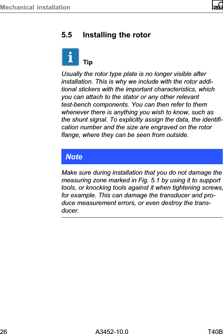 Mechanical installation26 A3452-10.0 T40B5.5 Installing the rotorTipUsually the rotor type plate is no longer visible afterinstallation. This is why we include with the rotor additional stickers with the important characteristics, whichyou can attach to the stator or any other relevanttest‐bench components. You can then refer to themwhenever there is anything you wish to know, such asthe shunt signal. To explicitly assign the data, the identification number and the size are engraved on the rotorflange, where they can be seen from outside.NoteMake sure during installation that you do not damage themeasuring zone marked in Fig. 5.1 by using it to supporttools, or knocking tools against it when tightening screws,for example. This can damage the transducer and produce measurement errors, or even destroy the transducer.