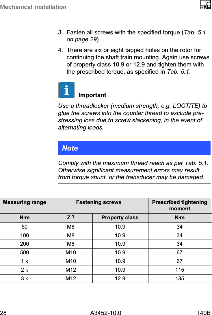 Mechanical installation28 A3452-10.0 T40B3. Fasten all screws with the specified torque (Tab. 5.1on page 29).4. There are six or eight tapped holes on the rotor forcontinuing the shaft train mounting. Again use screwsof property class 10.9 or 12.9 and tighten them withthe prescribed torque, as specified in Tab. 5.1.ImportantUse a threadlocker (medium strength, e.g. LOCTITE) toglue the screws into the counter thread to exclude prestressing loss due to screw slackening, in the event ofalternating loads.NoteComply with the maximum thread reach as per Tab. 5.1.Otherwise significant measurement errors may resultfrom torque shunt, or the transducer may be damaged.Measuring range Fastening screws Prescribed tighteningmomentNVmZ 1Property class NVm50 M8 10.9 34100 M8 10.9 34200 M8 10.9 34500 M10 10.9 671 k M10 10.9 672 k M12 10.9 1153 k M12 12.9 135