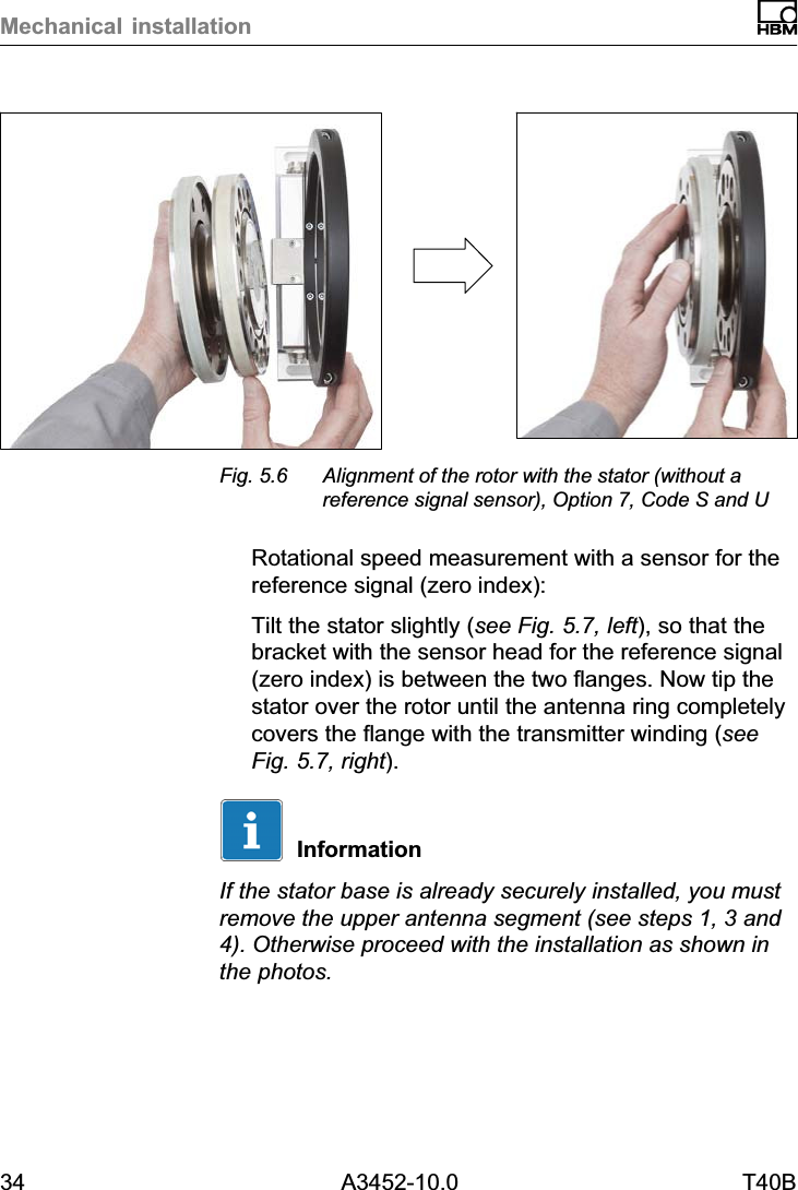 Mechanical installation34 A3452-10.0 T40BFig. 5.6 Alignment of the rotor with the stator (without areference signal sensor), Option 7, Code S and URotational speed measurement with a sensor for thereference signal (zero index):Tilt the stator slightly (see Fig. 5.7, left), so that thebracket with the sensor head for the reference signal(zero index) is between the two flanges. Now tip thestator over the rotor until the antenna ring completelycovers the flange with the transmitter winding (seeFig. 5.7, right).InformationIf the stator base is already securely installed, you mustremove the upper antenna segment (see steps 1, 3 and4). Otherwise proceed with the installation as shown inthe photos.