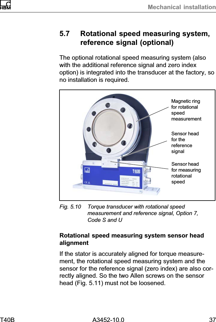 Mechanical installationT40B A3452-10.0 375.7 Rotational speed measuring system,reference signal (optional)The optional rotational speed measuring system (alsowith the additional reference signal and zero indexoption) is integrated into the transducer at the factory, sono installation is required.Sensor headfor measuringrotationalspeedMagnetic ringfor rotationalspeedmeasurementSensor headfor thereferencesignalFig. 5.10 Torque transducer with rotational speedmeasurement and reference signal, Option 7,Code S and URotational speed measuring system sensor headalignmentIf the stator is accurately aligned for torque measurement, the rotational speed measuring system and thesensor for the reference signal (zero index) are also correctly aligned. So the two Allen screws on the sensorhead (Fig. 5.11) must not be loosened.