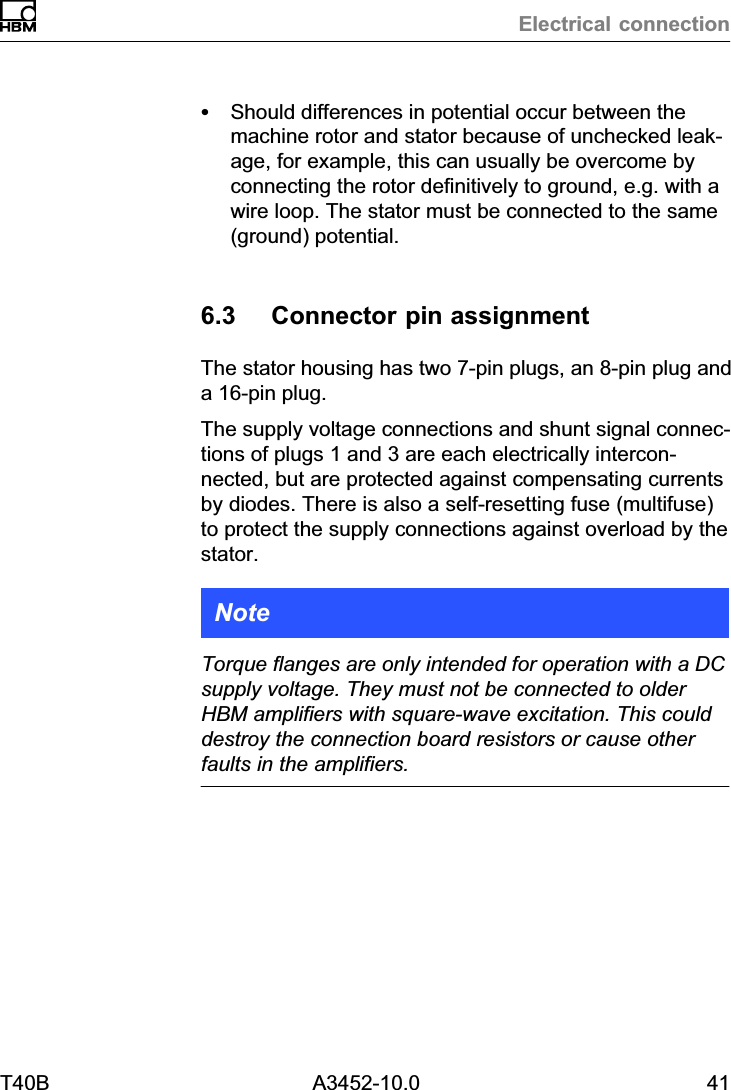 Electrical connectionT40B A3452-10.0 41SShould differences in potential occur between themachine rotor and stator because of unchecked leakage, for example, this can usually be overcome byconnecting the rotor definitively to ground, e.g. with awire loop. The stator must be connected to the same(ground) potential.6.3 Connector pin assignmentThe stator housing has two 7‐pin plugs, an 8‐pin plug anda 16‐pin plug.The supply voltage connections and shunt signal connections of plugs 1 and 3 are each electrically interconnected, but are protected against compensating currentsby diodes. There is also a self‐resetting fuse (multifuse)to protect the supply connections against overload by thestator.NoteTorque flanges are only intended for operation with a DCsupply voltage. They must not be connected to olderHBM amplifiers with square‐wave excitation. This coulddestroy the connection board resistors or cause otherfaults in the amplifiers.